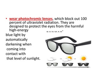 • wear photochromic lenses, which block out 100
percent of ultraviolet radiation. They are
designed to protect the eyes from the harmful
high-energy
blue light by
automatically
darkening when
coming into
contact with
that level of sunlight.
 