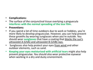 • Complications:
• The surface of the conjunctival tissue overlying a pinguecula
interferes with the normal spreading of the tear film.
• Preventions:
• If you spend a lot of time outdoors due to work or hobbies, you’re
more likely to develop pingueculae. However, you can help prevent
these growths by wearing sunglasses when you’re outside. You
should wear sunglasses that have a coating that blocks the sun’s
ultraviolet A (UVA) and ultraviolet B (UVB) rays.
• Sunglasses also help protect your eyes from wind and other
outdoor elements, such as sand.
• Keeping your eyes moisturized with artificial tears might also help
prevent pingueculae. You should also wear protective eyewear
when working in a dry and dusty environment.
 