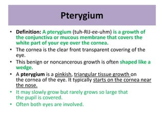Pterygium
• Definition: A pterygium (tuh-RIJ-ee-uhm) is a growth of
the conjunctiva or mucous membrane that covers the
white part of your eye over the cornea.
• The cornea is the clear front transparent covering of the
eye.
• This benign or noncancerous growth is often shaped like a
wedge.
• A pterygium is a pinkish, triangular tissue growth on
the cornea of the eye. It typically starts on the cornea near
the nose.
• It may slowly grow but rarely grows so large that
the pupil is covered.
• Often both eyes are involved.
 