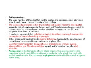 • Pathophysiology
• The large number of theories that exist to explain the pathogenesis of pterygium
growth underscores the uncertainty of the etiology.
• The increased prevalence in hot dry climates and regions nearer to the equator
suggest a role of environmental factors such as UV radiation and dryness. Actinic
changes seen on histopathology similar to actinic keratoses on the skin also
supports the role of UV radiation.
• It has been suggested that radiation activated fibroblasts may result in excessive
production of material resulting in pterygia.
• Other proposed theories include choline deficiency, (supports the development of
the retina of the eye and impacts vision throughout life)
• an inflammatory disorder, disregulation of angiogenesis, immune system
abnormalities, tear film abnormalities, as well as the possible role of a viral
stimulus.
• Angiogenesis is the formation of new blood vessels. This process involves the
migration, growth, and differentiation of endothelial cells, which line the inside
wall of blood vessels. The process of angiogenesis is controlled by chemical signals
in the body.
 