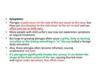 • Symptoms:
• Pterygia usually occur on the side of the eye closer to the nose, but
they can also develop on the side closer to the ear as well and can
affect one eye or both eyes.
• Many people with mild surfer's eye may not experience symptoms
or require treatment.
• But large or growing pterygia often cause a gritty, itchy or burning
sensation or the feeling something is "in" the eye (called a foreign
body sensation).
• Also, these pterygia often become inflamed, causing
unattractive red eyes.
• If a pterygium significantly invades the cornea, it can distort the
shape of the front surface of the eye, causing blurred vision
and higher-order deviations that affect vision.
 