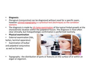 • Diagnosis:
• Pterygium (conjunctiva) can be diagnosed without need for a specific exam,
however corneal topography is a practical test (technique) as the condition
worsens
• The diagnosis is made by slit-lamp examination of the typical limbal growth at the
characteristic location within the palpebral fissure. The diagnosis is most often
clear clinically, but histopathologic confirmation is performed routinely.
• Physical examination
• External examination (lids,
lashes, lacrimal apparatus)
• Examination of bulbar
and palpebral conjunctiva
as well as fornices
• Topography : the distribution of parts or features on the surface of or within an
organ or organism.
 