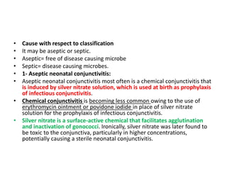• Cause with respect to classification
• It may be aseptic or septic.
• Aseptic= free of disease causing microbe
• Septic= disease causing microbes.
• 1- Aseptic neonatal conjunctivitis:
• Aseptic neonatal conjunctivitis most often is a chemical conjunctivitis that
is induced by silver nitrate solution, which is used at birth as prophylaxis
of infectious conjunctivitis.
• Chemical conjunctivitis is becoming less common owing to the use of
erythromycin ointment or povidone iodide in place of silver nitrate
solution for the prophylaxis of infectious conjunctivitis.
• Silver nitrate is a surface-active chemical that facilitates agglutination
and inactivation of gonococci. Ironically, silver nitrate was later found to
be toxic to the conjunctiva, particularly in higher concentrations,
potentially causing a sterile neonatal conjunctivitis.
 