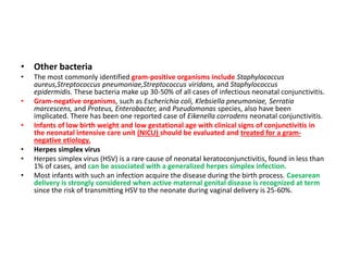• Other bacteria
• The most commonly identified gram-positive organisms include Staphylococcus
aureus,Streptococcus pneumoniae,Streptococcus viridans, and Staphylococcus
epidermidis. These bacteria make up 30-50% of all cases of infectious neonatal conjunctivitis.
• Gram-negative organisms, such as Escherichia coli, Klebsiella pneumoniae, Serratia
marcescens, and Proteus, Enterobacter, and Pseudomonas species, also have been
implicated. There has been one reported case of Eikenella corrodens neonatal conjunctivitis.
• Infants of low birth weight and low gestational age with clinical signs of conjunctivitis in
the neonatal intensive care unit (NICU) should be evaluated and treated for a gram-
negative etiology.
• Herpes simplex virus
• Herpes simplex virus (HSV) is a rare cause of neonatal keratoconjunctivitis, found in less than
1% of cases, and can be associated with a generalized herpes simplex infection.
• Most infants with such an infection acquire the disease during the birth process. Caesarean
delivery is strongly considered when active maternal genital disease is recognized at term
since the risk of transmitting HSV to the neonate during vaginal delivery is 25-60%.
 