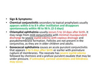 • Sign & Symptoms:
• Chemical conjunctivitis secondary to topical prophylaxis usually
appears within 6 to 8 h after instillation and disappears
spontaneously within 48 to 96 h. (2-3 days)
• Chlamydial ophthalmia usually occurs 5 to 14 days after birth. It
may range from mild conjunctivitis with minimal mucopurulent
discharge to severe eyelid edema with copious drainage and
pseudomembrane formation. Follicles are not present in the
conjunctiva, as they are in older children and adults.
• Gonococcal ophthalmia causes an acute purulent conjunctivitis
that appears 2 to 5 days after birth or earlier with premature
rupture of membranes. The neonate has severe eyelid edema
followed by chemosis and a profuse purulent exudate that may be
under pressure. If untreated, corneal ulcerations and blindness
may occur.
 