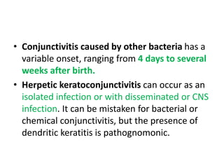 • Conjunctivitis caused by other bacteria has a
variable onset, ranging from 4 days to several
weeks after birth.
• Herpetic keratoconjunctivitis can occur as an
isolated infection or with disseminated or CNS
infection. It can be mistaken for bacterial or
chemical conjunctivitis, but the presence of
dendritic keratitis is pathognomonic.
 