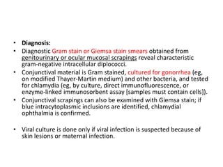 • Diagnosis:
• Diagnostic Gram stain or Giemsa stain smears obtained from
genitourinary or ocular mucosal scrapings reveal characteristic
gram-negative intracellular diplococci.
• Conjunctival material is Gram stained, cultured for gonorrhea (eg,
on modified Thayer-Martin medium) and other bacteria, and tested
for chlamydia (eg, by culture, direct immunofluorescence, or
enzyme-linked immunosorbent assay [samples must contain cells]).
• Conjunctival scrapings can also be examined with Giemsa stain; if
blue intracytoplasmic inclusions are identified, chlamydial
ophthalmia is confirmed.
• Viral culture is done only if viral infection is suspected because of
skin lesions or maternal infection.
 