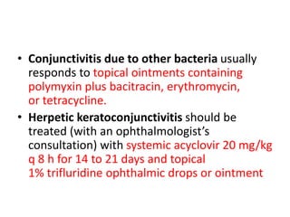• Conjunctivitis due to other bacteria usually
responds to topical ointments containing
polymyxin plus bacitracin, erythromycin,
or tetracycline.
• Herpetic keratoconjunctivitis should be
treated (with an ophthalmologist’s
consultation) with systemic acyclovir 20 mg/kg
q 8 h for 14 to 21 days and topical
1% trifluridine ophthalmic drops or ointment
 