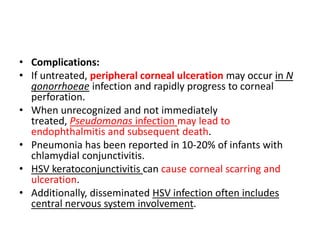 • Complications:
• If untreated, peripheral corneal ulceration may occur in N
gonorrhoeae infection and rapidly progress to corneal
perforation.
• When unrecognized and not immediately
treated, Pseudomonas infection may lead to
endophthalmitis and subsequent death.
• Pneumonia has been reported in 10-20% of infants with
chlamydial conjunctivitis.
• HSV keratoconjunctivitis can cause corneal scarring and
ulceration.
• Additionally, disseminated HSV infection often includes
central nervous system involvement.
 
