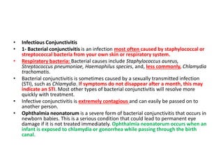 • Infectious Conjunctivitis
• 1- Bacterial conjunctivitis is an infection most often caused by staphylococcal or
streptococcal bacteria from your own skin or respiratory system.
• Respiratory bacteria: Bacterial causes include Staphylococcus aureus,
Streptococcus pneumoniae, Haemophilus species, and, less commonly, Chlamydia
trachomatis.
• Bacterial conjunctivitis is sometimes caused by a sexually transmitted infection
(STI), such as Chlamydia. If symptoms do not disappear after a month, this may
indicate an STI. Most other types of bacterial conjunctivitis will resolve more
quickly with treatment.
• Infective conjunctivitis is extremely contagious and can easily be passed on to
another person.
• Ophthalmia neonatorum is a severe form of bacterial conjunctivitis that occurs in
newborn babies. This is a serious condition that could lead to permanent eye
damage if it is not treated immediately. Ophthalmia neonatorum occurs when an
infant is exposed to chlamydia or gonorrhea while passing through the birth
canal.
 