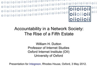 Accountability in a Network Society:
        The Rise of a Fifth Estate

                   William H. Dutton
              Professor of Internet Studies
              Oxford Internet Institute (OII)
                  University of Oxford

Presentation for Integreon, Rhodes House, Oxford, 3 May 2012.
 
