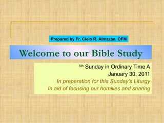 Welcome to our Bible Study 5th  Sunday in Ordinary Time A January 30, 2011 In preparation for this Sunday’s Liturgy In aid of focusing our homilies and sharing Prepared by Fr. Cielo R. Almazan, OFM 