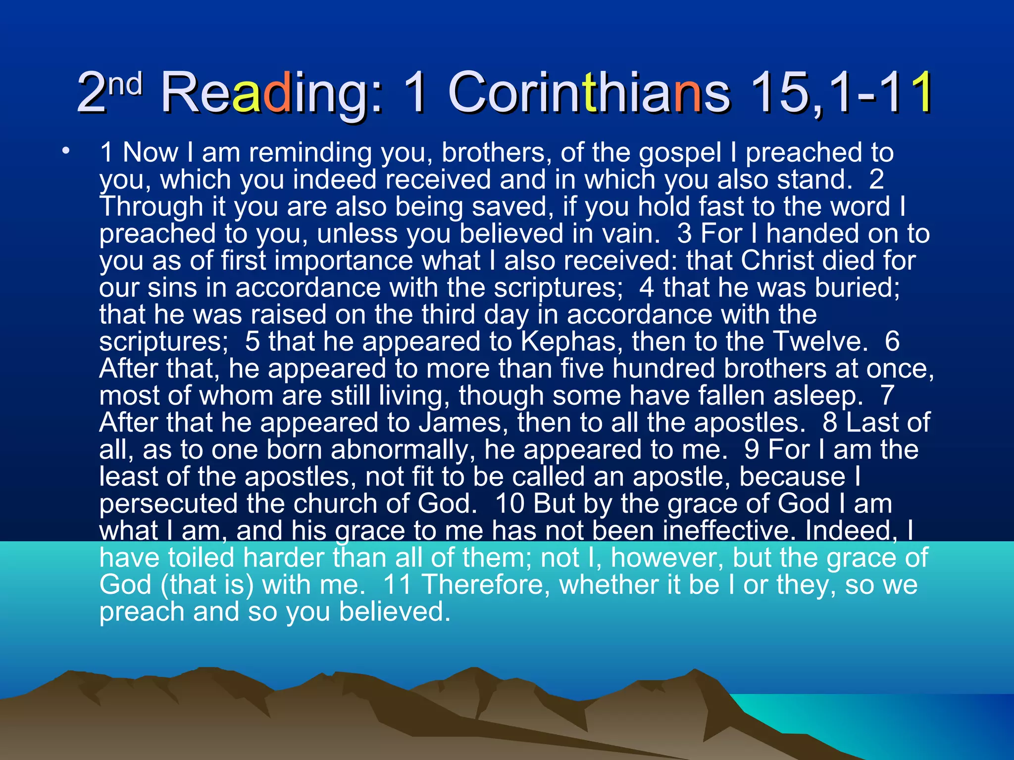 22ndnd
ReReaadding: 1 Corining: 1 Corintthiahianns 15,1-1s 15,1-111
• 1 Now I am reminding you, brothers, of the gospel I preached to
you, which you indeed received and in which you also stand. 2
Through it you are also being saved, if you hold fast to the word I
preached to you, unless you believed in vain. 3 For I handed on to
you as of first importance what I also received: that Christ died for
our sins in accordance with the scriptures; 4 that he was buried;
that he was raised on the third day in accordance with the
scriptures; 5 that he appeared to Kephas, then to the Twelve. 6
After that, he appeared to more than five hundred brothers at once,
most of whom are still living, though some have fallen asleep. 7
After that he appeared to James, then to all the apostles. 8 Last of
all, as to one born abnormally, he appeared to me. 9 For I am the
least of the apostles, not fit to be called an apostle, because I
persecuted the church of God. 10 But by the grace of God I am
what I am, and his grace to me has not been ineffective. Indeed, I
have toiled harder than all of them; not I, however, but the grace of
God (that is) with me. 11 Therefore, whether it be I or they, so we
preach and so you believed.
 