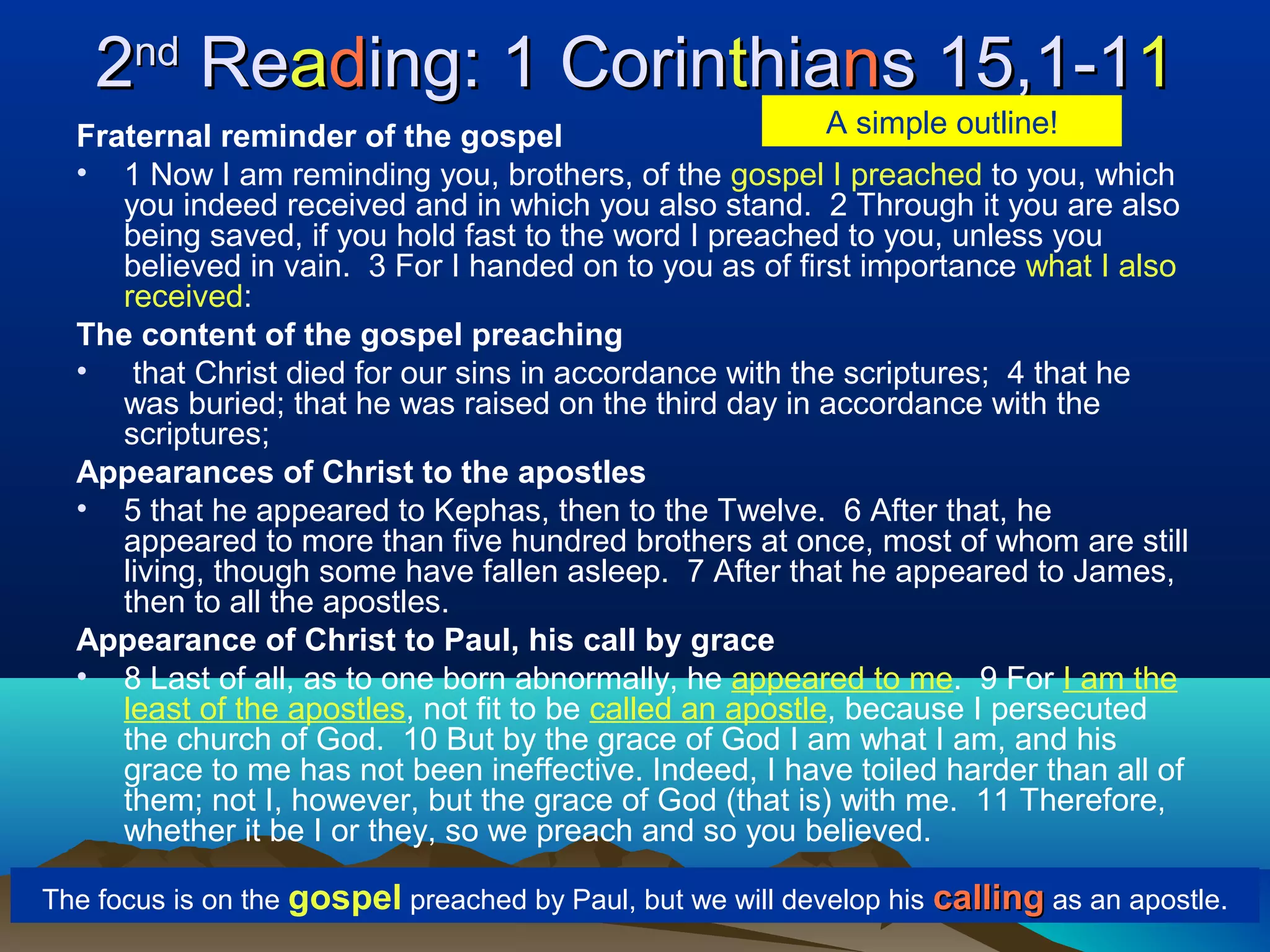 22ndnd
ReReaadding: 1 Corining: 1 Corintthiahianns 15,1-1s 15,1-111
Fraternal reminder of the gospel
• 1 Now I am reminding you, brothers, of the gospel I preached to you, which
you indeed received and in which you also stand. 2 Through it you are also
being saved, if you hold fast to the word I preached to you, unless you
believed in vain. 3 For I handed on to you as of first importance what I also
received:
The content of the gospel preaching
• that Christ died for our sins in accordance with the scriptures; 4 that he
was buried; that he was raised on the third day in accordance with the
scriptures;
Appearances of Christ to the apostles
• 5 that he appeared to Kephas, then to the Twelve. 6 After that, he
appeared to more than five hundred brothers at once, most of whom are still
living, though some have fallen asleep. 7 After that he appeared to James,
then to all the apostles.
Appearance of Christ to Paul, his call by grace
• 8 Last of all, as to one born abnormally, he appeared to me. 9 For I am the
least of the apostles, not fit to be called an apostle, because I persecuted
the church of God. 10 But by the grace of God I am what I am, and his
grace to me has not been ineffective. Indeed, I have toiled harder than all of
them; not I, however, but the grace of God (that is) with me. 11 Therefore,
whether it be I or they, so we preach and so you believed.
The focus is on the gospel preached by Paul, but we will develop his callingcalling as an apostle.
A simple outline!
 