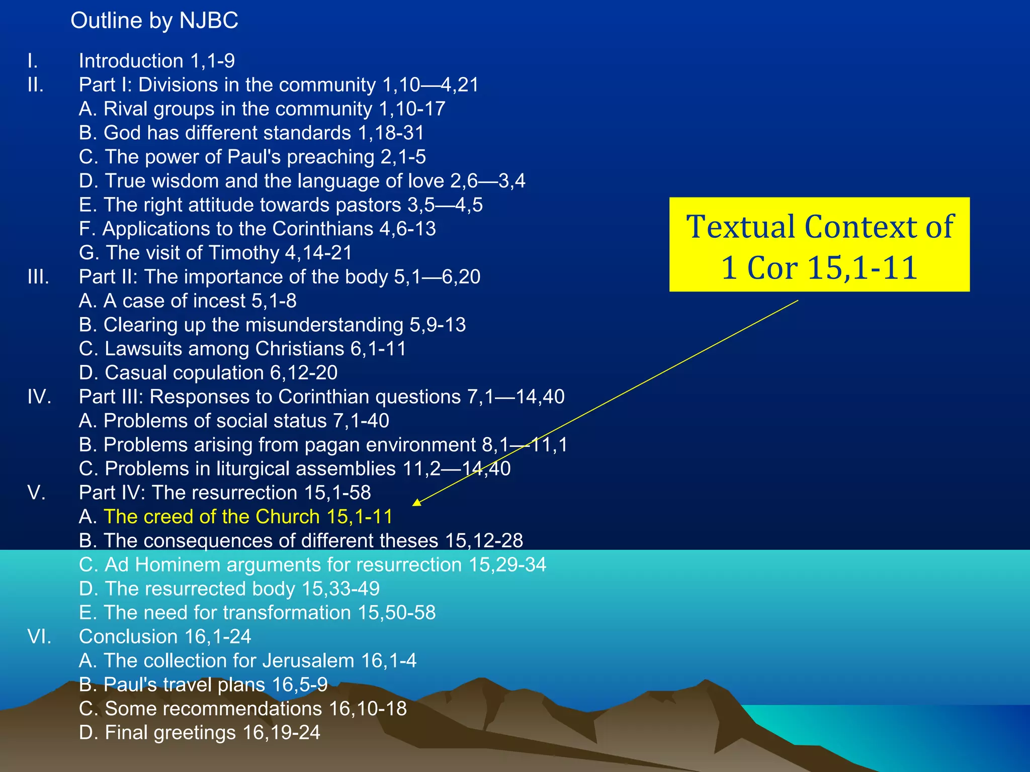 Textual Context of
1 Cor 15,1-11
I. Introduction 1,1-9
II. Part I: Divisions in the community 1,10—4,21
A. Rival groups in the community 1,10-17
B. God has different standards 1,18-31
C. The power of Paul's preaching 2,1-5
D. True wisdom and the language of love 2,6—3,4
E. The right attitude towards pastors 3,5—4,5
F. Applications to the Corinthians 4,6-13
G. The visit of Timothy 4,14-21
III. Part II: The importance of the body 5,1—6,20
A. A case of incest 5,1-8
B. Clearing up the misunderstanding 5,9-13
C. Lawsuits among Christians 6,1-11
D. Casual copulation 6,12-20
IV. Part III: Responses to Corinthian questions 7,1—14,40
A. Problems of social status 7,1-40
B. Problems arising from pagan environment 8,1—11,1
C. Problems in liturgical assemblies 11,2—14,40
V. Part IV: The resurrection 15,1-58
A. The creed of the Church 15,1-11
B. The consequences of different theses 15,12-28
C. Ad Hominem arguments for resurrection 15,29-34
D. The resurrected body 15,33-49
E. The need for transformation 15,50-58
VI. Conclusion 16,1-24
A. The collection for Jerusalem 16,1-4
B. Paul's travel plans 16,5-9
C. Some recommendations 16,10-18
D. Final greetings 16,19-24
Outline by NJBC
 
