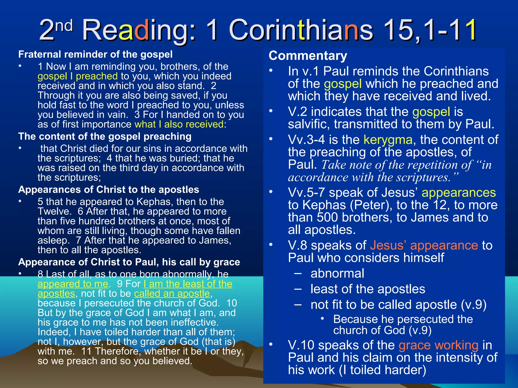 22ndnd
ReReaadding: 1 Corining: 1 Corintthiahianns 15,1-1s 15,1-111
Fraternal reminder of the gospel
• 1 Now I am reminding you, brothers, of the
gospel I preached to you, which you indeed
received and in which you also stand. 2
Through it you are also being saved, if you
hold fast to the word I preached to you, unless
you believed in vain. 3 For I handed on to you
as of first importance what I also received:
The content of the gospel preaching
• that Christ died for our sins in accordance with
the scriptures; 4 that he was buried; that he
was raised on the third day in accordance with
the scriptures;
Appearances of Christ to the apostles
• 5 that he appeared to Kephas, then to the
Twelve. 6 After that, he appeared to more
than five hundred brothers at once, most of
whom are still living, though some have fallen
asleep. 7 After that he appeared to James,
then to all the apostles.
Appearance of Christ to Paul, his call by grace
• 8 Last of all, as to one born abnormally, he
appeared to me. 9 For I am the least of the
apostles, not fit to be called an apostle,
because I persecuted the church of God. 10
But by the grace of God I am what I am, and
his grace to me has not been ineffective.
Indeed, I have toiled harder than all of them;
not I, however, but the grace of God (that is)
with me. 11 Therefore, whether it be I or they,
so we preach and so you believed.
Commentary
• In v.1 Paul reminds the Corinthians
of the gospel which he preached and
which they have received and lived.
• V.2 indicates that the gospel is
salvific, transmitted to them by Paul.
• Vv.3-4 is the kerygma, the content of
the preaching of the apostles, of
Paul. Take note of the repetition of “in
accordance with the scriptures.”
• Vv.5-7 speak of Jesus’ appearances
to Kephas (Peter), to the 12, to more
than 500 brothers, to James and to
all apostles.
• V.8 speaks of Jesus’ appearance to
Paul who considers himself
– abnormal
– least of the apostles
– not fit to be called apostle (v.9)
• Because he persecuted the
church of God (v.9)
• V.10 speaks of the grace working in
Paul and his claim on the intensity of
his work (I toiled harder)
 