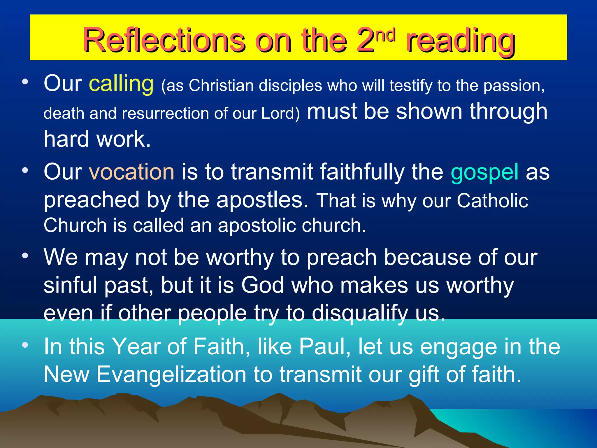 Reflections on the 2Reflections on the 2ndnd
readingreading
• Our calling (as Christian disciples who will testify to the passion,
death and resurrection of our Lord) must be shown through
hard work.
• Our vocation is to transmit faithfully the gospel as
preached by the apostles. That is why our Catholic
Church is called an apostolic church.
• We may not be worthy to preach because of our
sinful past, but it is God who makes us worthy
even if other people try to disqualify us.
• In this Year of Faith, like Paul, let us engage in the
New Evangelization to transmit our gift of faith.
 