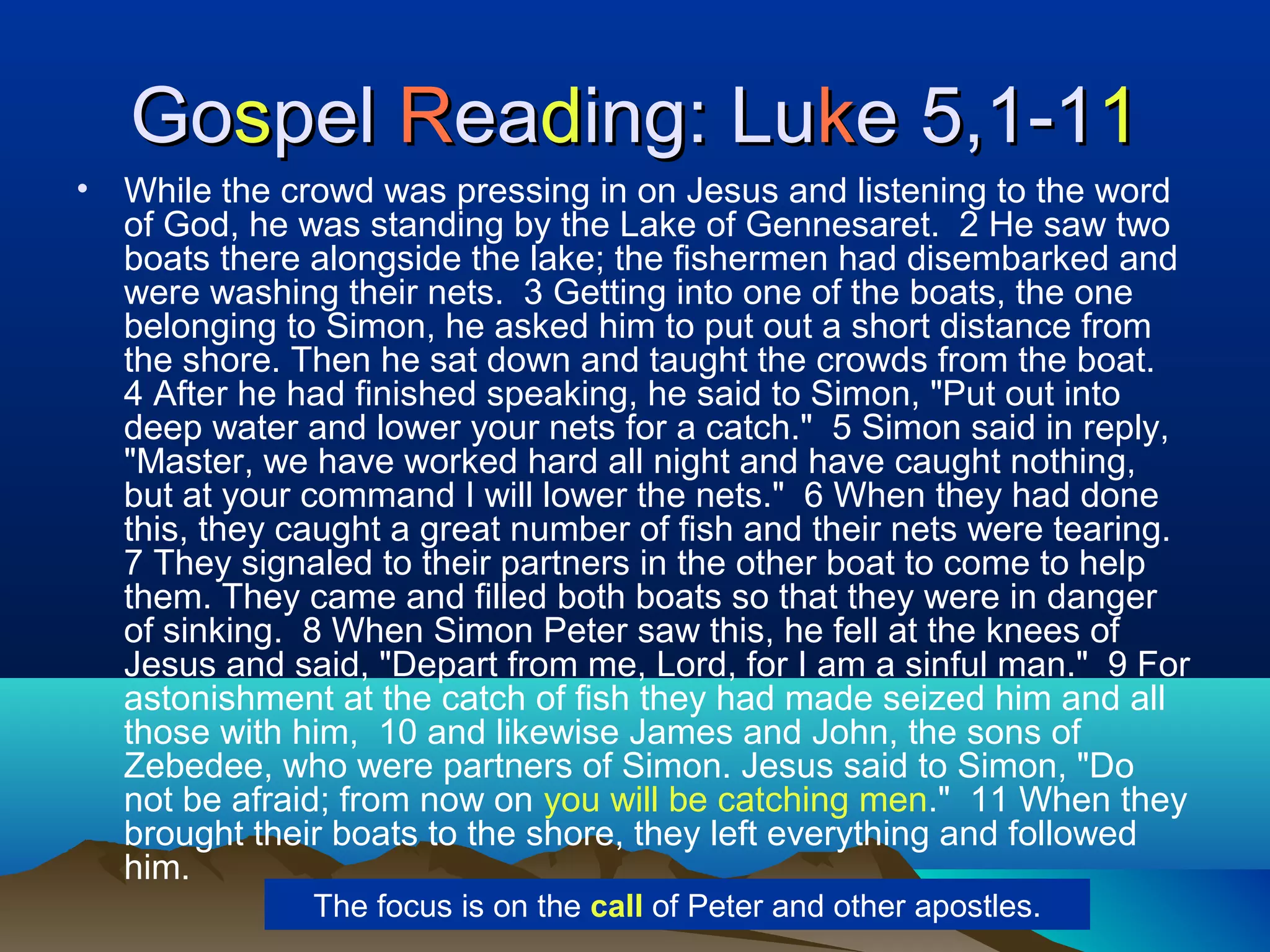 GoGosspelpel RReaeadding: Luing: Lukke 5,1-1e 5,1-111
• While the crowd was pressing in on Jesus and listening to the word
of God, he was standing by the Lake of Gennesaret. 2 He saw two
boats there alongside the lake; the fishermen had disembarked and
were washing their nets. 3 Getting into one of the boats, the one
belonging to Simon, he asked him to put out a short distance from
the shore. Then he sat down and taught the crowds from the boat.
4 After he had finished speaking, he said to Simon, "Put out into
deep water and lower your nets for a catch." 5 Simon said in reply,
"Master, we have worked hard all night and have caught nothing,
but at your command I will lower the nets." 6 When they had done
this, they caught a great number of fish and their nets were tearing.
7 They signaled to their partners in the other boat to come to help
them. They came and filled both boats so that they were in danger
of sinking. 8 When Simon Peter saw this, he fell at the knees of
Jesus and said, "Depart from me, Lord, for I am a sinful man." 9 For
astonishment at the catch of fish they had made seized him and all
those with him, 10 and likewise James and John, the sons of
Zebedee, who were partners of Simon. Jesus said to Simon, "Do
not be afraid; from now on you will be catching men." 11 When they
brought their boats to the shore, they left everything and followed
him.
The focus is on the call of Peter and other apostles.
 