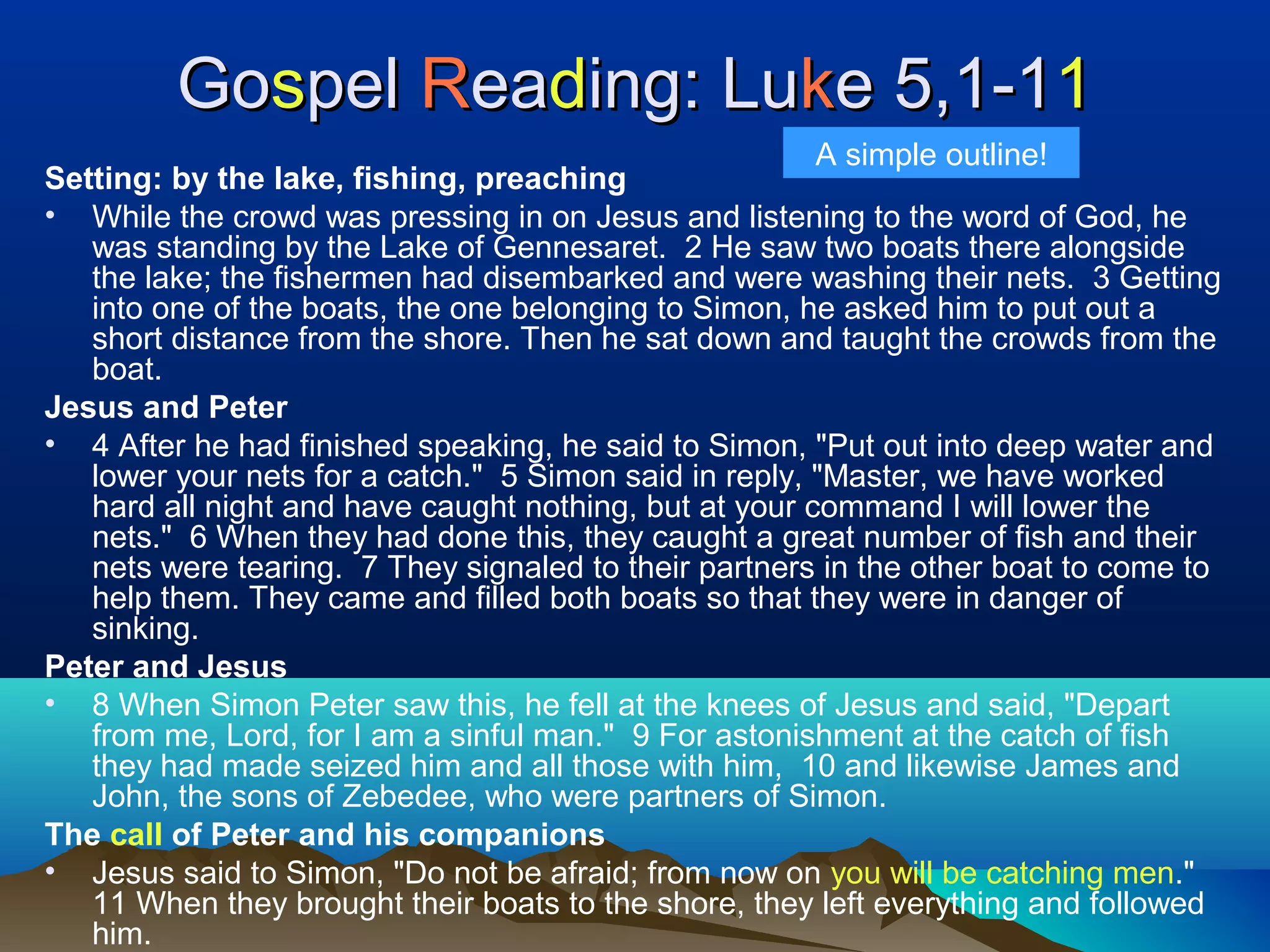 GoGosspelpel RReaeadding: Luing: Lukke 5,1-1e 5,1-111
Setting: by the lake, fishing, preaching
• While the crowd was pressing in on Jesus and listening to the word of God, he
was standing by the Lake of Gennesaret. 2 He saw two boats there alongside
the lake; the fishermen had disembarked and were washing their nets. 3 Getting
into one of the boats, the one belonging to Simon, he asked him to put out a
short distance from the shore. Then he sat down and taught the crowds from the
boat.
Jesus and Peter
• 4 After he had finished speaking, he said to Simon, "Put out into deep water and
lower your nets for a catch." 5 Simon said in reply, "Master, we have worked
hard all night and have caught nothing, but at your command I will lower the
nets." 6 When they had done this, they caught a great number of fish and their
nets were tearing. 7 They signaled to their partners in the other boat to come to
help them. They came and filled both boats so that they were in danger of
sinking.
Peter and Jesus
• 8 When Simon Peter saw this, he fell at the knees of Jesus and said, "Depart
from me, Lord, for I am a sinful man." 9 For astonishment at the catch of fish
they had made seized him and all those with him, 10 and likewise James and
John, the sons of Zebedee, who were partners of Simon.
The call of Peter and his companions
• Jesus said to Simon, "Do not be afraid; from now on you will be catching men."
11 When they brought their boats to the shore, they left everything and followed
him.
A simple outline!
 