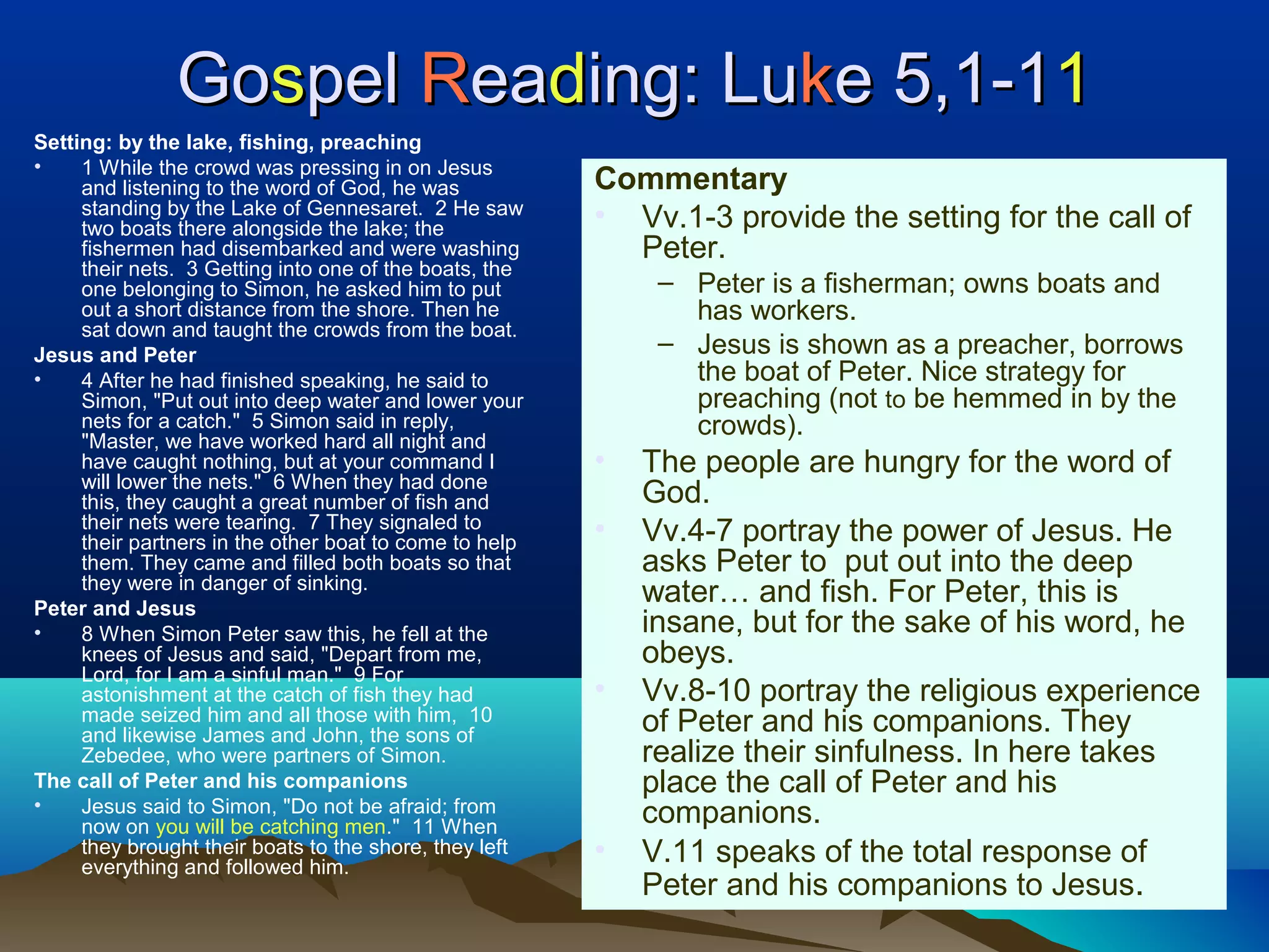 GoGosspelpel RReaeadding: Luing: Lukke 5,1-1e 5,1-111
Setting: by the lake, fishing, preaching
• 1 While the crowd was pressing in on Jesus
and listening to the word of God, he was
standing by the Lake of Gennesaret. 2 He saw
two boats there alongside the lake; the
fishermen had disembarked and were washing
their nets. 3 Getting into one of the boats, the
one belonging to Simon, he asked him to put
out a short distance from the shore. Then he
sat down and taught the crowds from the boat.
Jesus and Peter
• 4 After he had finished speaking, he said to
Simon, "Put out into deep water and lower your
nets for a catch." 5 Simon said in reply,
"Master, we have worked hard all night and
have caught nothing, but at your command I
will lower the nets." 6 When they had done
this, they caught a great number of fish and
their nets were tearing. 7 They signaled to
their partners in the other boat to come to help
them. They came and filled both boats so that
they were in danger of sinking.
Peter and Jesus
• 8 When Simon Peter saw this, he fell at the
knees of Jesus and said, "Depart from me,
Lord, for I am a sinful man." 9 For
astonishment at the catch of fish they had
made seized him and all those with him, 10
and likewise James and John, the sons of
Zebedee, who were partners of Simon.
The call of Peter and his companions
• Jesus said to Simon, "Do not be afraid; from
now on you will be catching men." 11 When
they brought their boats to the shore, they left
everything and followed him.
Commentary
• Vv.1-3 provide the setting for the call of
Peter.
– Peter is a fisherman; owns boats and
has workers.
– Jesus is shown as a preacher, borrows
the boat of Peter. Nice strategy for
preaching (not to be hemmed in by the
crowds).
• The people are hungry for the word of
God.
• Vv.4-7 portray the power of Jesus. He
asks Peter to put out into the deep
water… and fish. For Peter, this is
insane, but for the sake of his word, he
obeys.
• Vv.8-10 portray the religious experience
of Peter and his companions. They
realize their sinfulness. In here takes
place the call of Peter and his
companions.
• V.11 speaks of the total response of
Peter and his companions to Jesus.
 