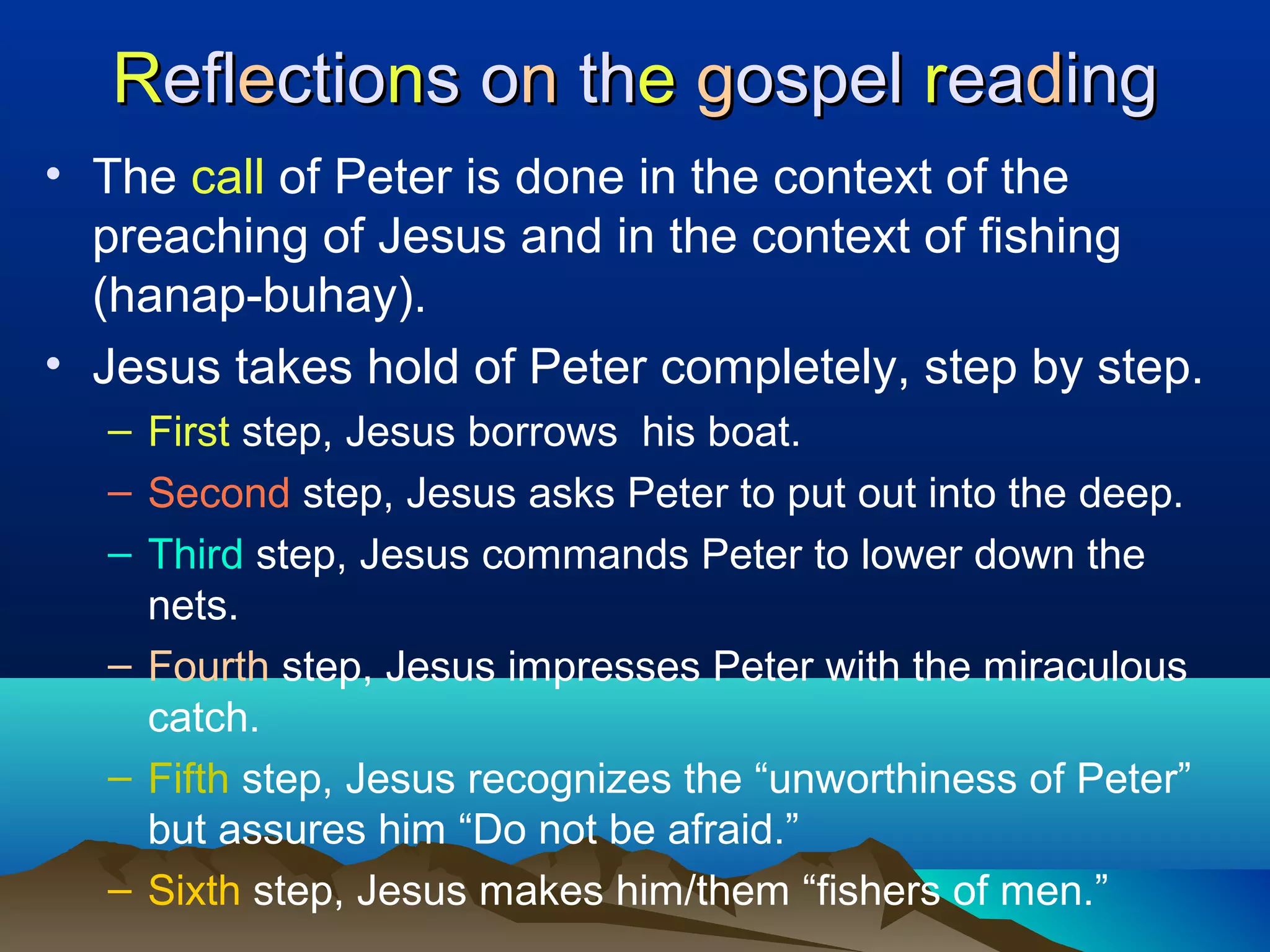 RReflefleectioctionns os onn ththee ggospelospel rreaeaddinging
• The call of Peter is done in the context of the
preaching of Jesus and in the context of fishing
(hanap-buhay).
• Jesus takes hold of Peter completely, step by step.
– First step, Jesus borrows his boat.
– Second step, Jesus asks Peter to put out into the deep.
– Third step, Jesus commands Peter to lower down the
nets.
– Fourth step, Jesus impresses Peter with the miraculous
catch.
– Fifth step, Jesus recognizes the “unworthiness of Peter”
but assures him “Do not be afraid.”
– Sixth step, Jesus makes him/them “fishers of men.”
 
