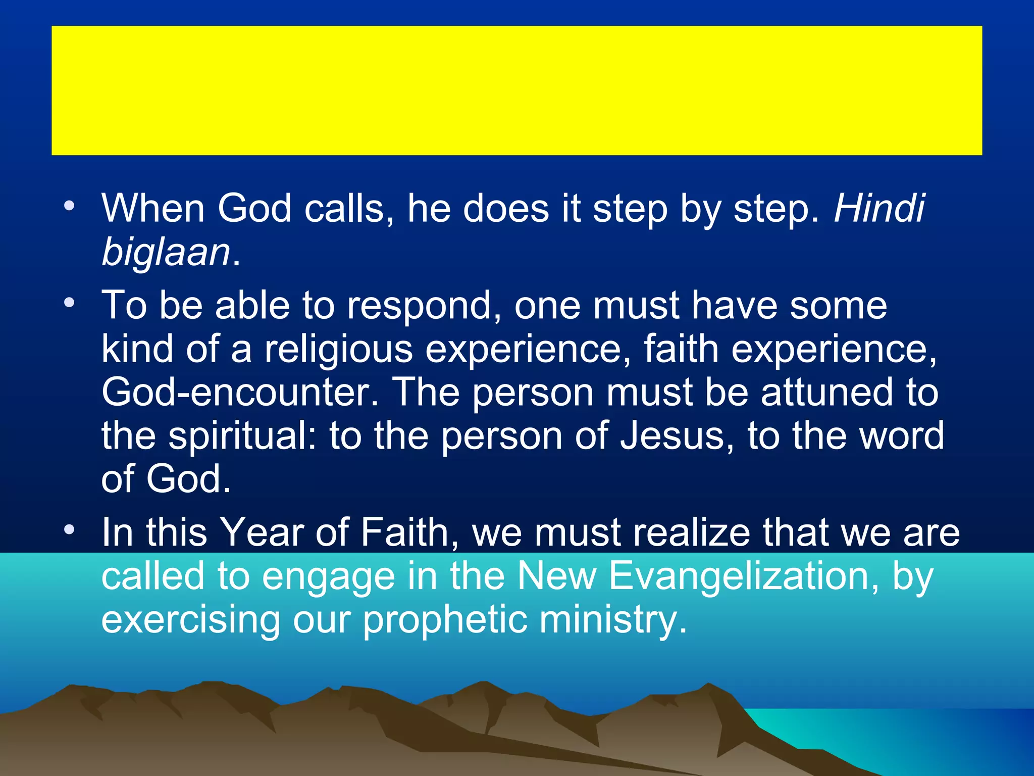 • When God calls, he does it step by step. Hindi
biglaan.
• To be able to respond, one must have some
kind of a religious experience, faith experience,
God-encounter. The person must be attuned to
the spiritual: to the person of Jesus, to the word
of God.
• In this Year of Faith, we must realize that we are
called to engage in the New Evangelization, by
exercising our prophetic ministry.
 