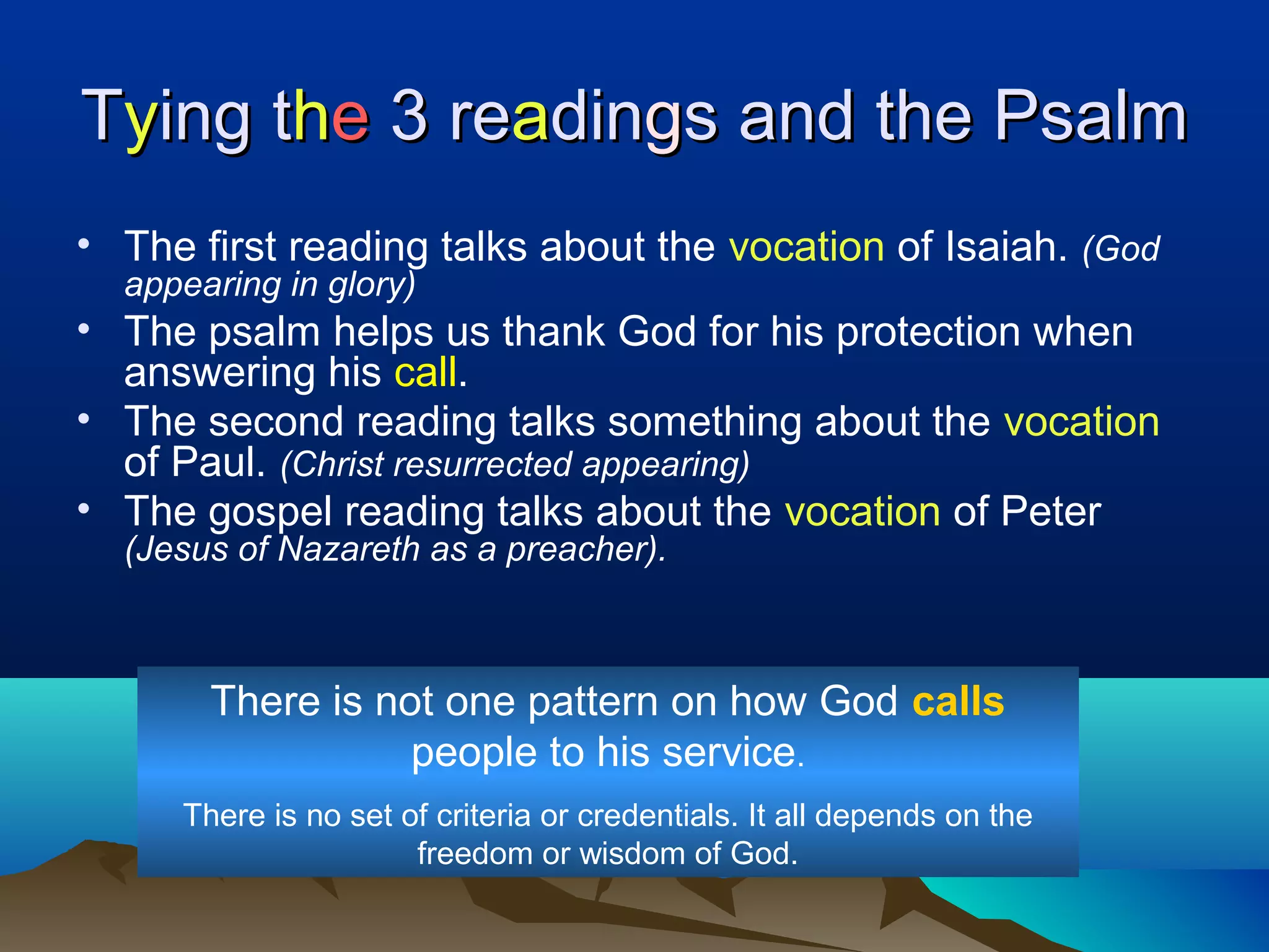 TTyying ting thhee 3 re3 reaadindinggs and the Psalms and the Psalm
• The first reading talks about the vocation of Isaiah. (God
appearing in glory)
• The psalm helps us thank God for his protection when
answering his call.
• The second reading talks something about the vocation
of Paul. (Christ resurrected appearing)
• The gospel reading talks about the vocation of Peter
(Jesus of Nazareth as a preacher).
There is not one pattern on how God calls
people to his service.
There is no set of criteria or credentials. It all depends on the
freedom or wisdom of God.
 