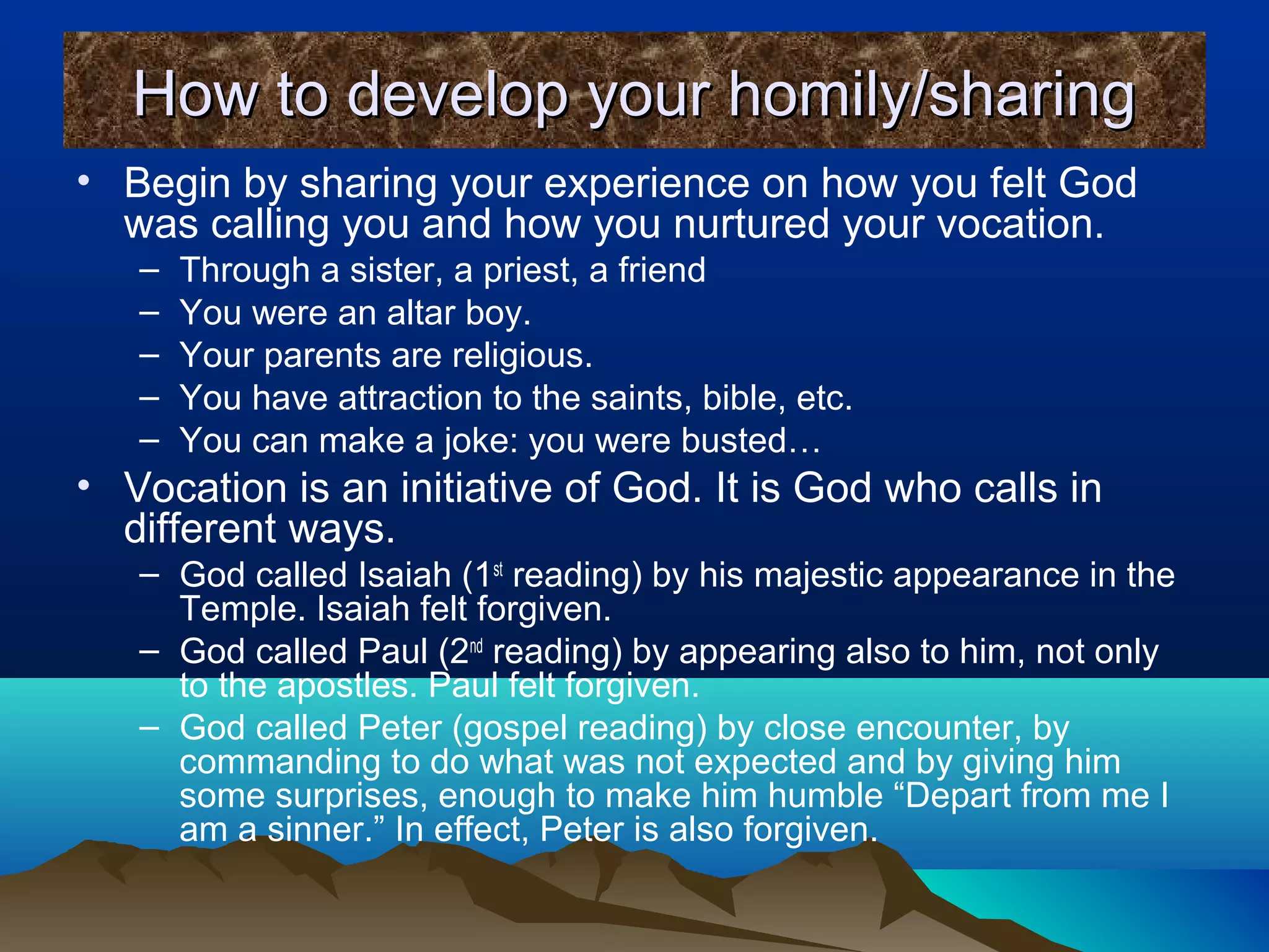 How to develop your homily/sharingHow to develop your homily/sharing
• Begin by sharing your experience on how you felt God
was calling you and how you nurtured your vocation.
– Through a sister, a priest, a friend
– You were an altar boy.
– Your parents are religious.
– You have attraction to the saints, bible, etc.
– You can make a joke: you were busted…
• Vocation is an initiative of God. It is God who calls in
different ways.
– God called Isaiah (1st
reading) by his majestic appearance in the
Temple. Isaiah felt forgiven.
– God called Paul (2nd
reading) by appearing also to him, not only
to the apostles. Paul felt forgiven.
– God called Peter (gospel reading) by close encounter, by
commanding to do what was not expected and by giving him
some surprises, enough to make him humble “Depart from me I
am a sinner.” In effect, Peter is also forgiven.
 