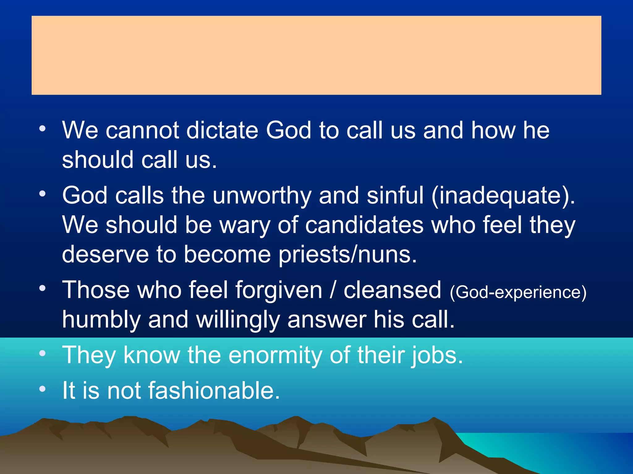 • We cannot dictate God to call us and how he
should call us.
• God calls the unworthy and sinful (inadequate).
We should be wary of candidates who feel they
deserve to become priests/nuns.
• Those who feel forgiven / cleansed (God-experience)
humbly and willingly answer his call.
• They know the enormity of their jobs.
• It is not fashionable.
 