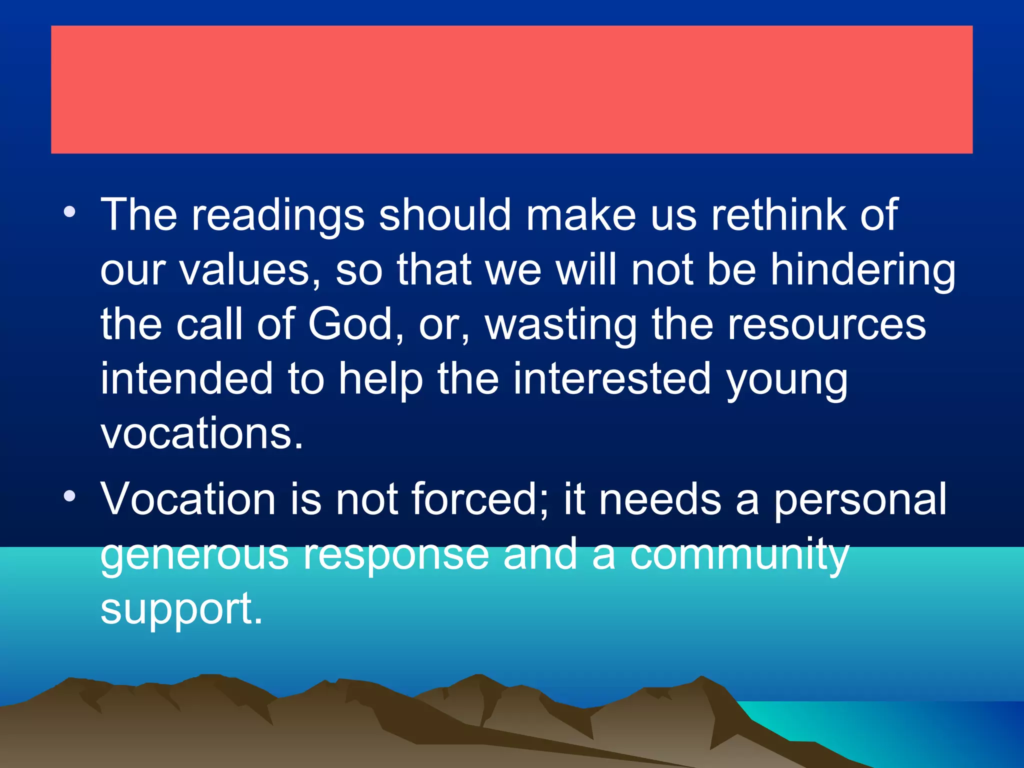 • The readings should make us rethink of
our values, so that we will not be hindering
the call of God, or, wasting the resources
intended to help the interested young
vocations.
• Vocation is not forced; it needs a personal
generous response and a community
support.
 