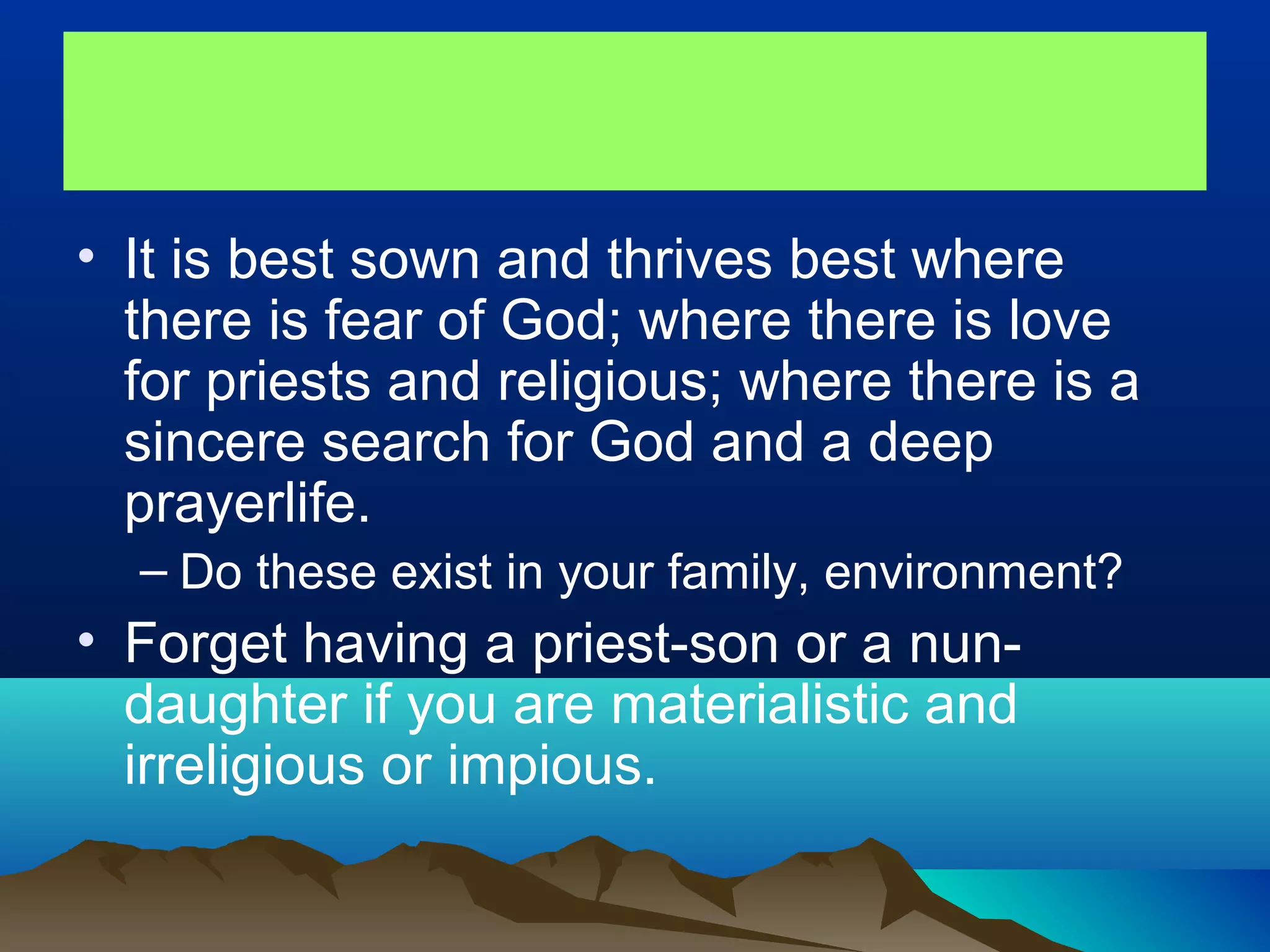 • It is best sown and thrives best where
there is fear of God; where there is love
for priests and religious; where there is a
sincere search for God and a deep
prayerlife.
– Do these exist in your family, environment?
• Forget having a priest-son or a nun-
daughter if you are materialistic and
irreligious or impious.
 