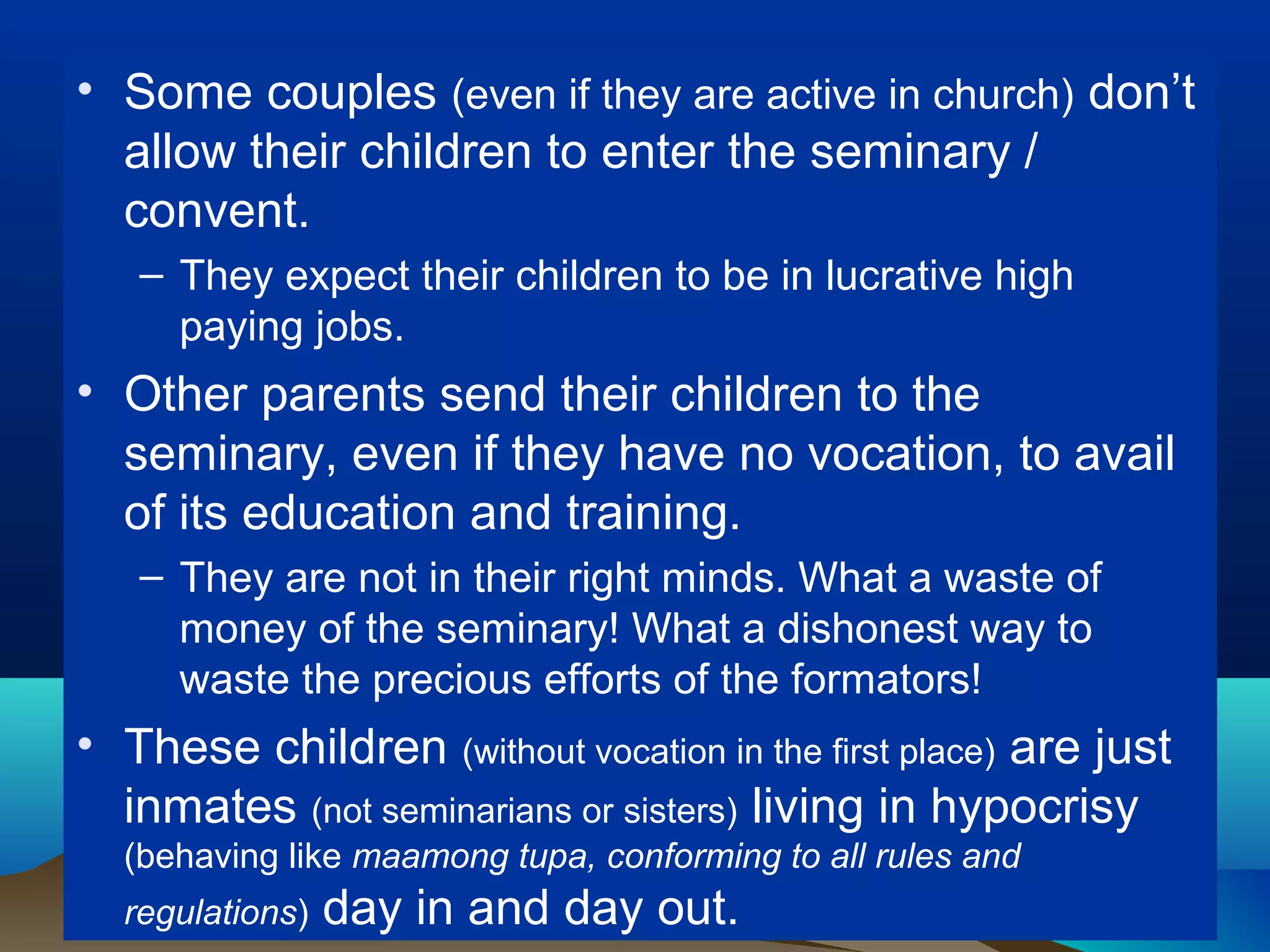 • Some couples (even if they are active in church) don’t
allow their children to enter the seminary /
convent.
– They expect their children to be in lucrative high
paying jobs.
• Other parents send their children to the
seminary, even if they have no vocation, to avail
of its education and training.
– They are not in their right minds. What a waste of
money of the seminary! What a dishonest way to
waste the precious efforts of the formators!
• These children (without vocation in the first place) are just
inmates (not seminarians or sisters) living in hypocrisy
(behaving like maamong tupa, conforming to all rules and
regulations) day in and day out.
 