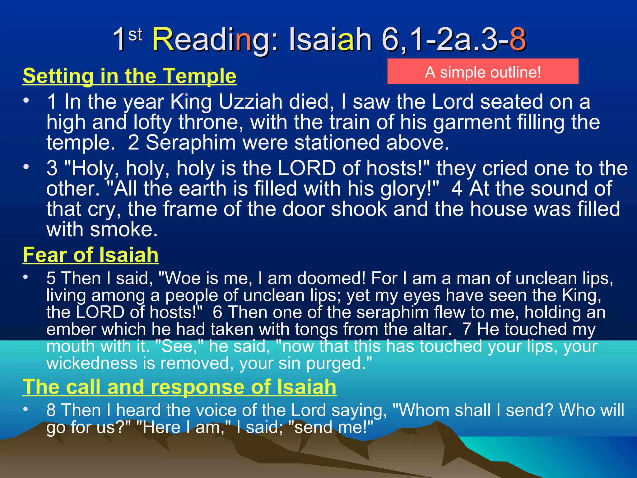 11stst
RReadieadinng: Isaig: Isaiaah 6,1-2a.3-h 6,1-2a.3-88
Setting in the Temple
• 1 In the year King Uzziah died, I saw the Lord seated on a
high and lofty throne, with the train of his garment filling the
temple. 2 Seraphim were stationed above.
• 3 "Holy, holy, holy is the LORD of hosts!" they cried one to the
other. "All the earth is filled with his glory!" 4 At the sound of
that cry, the frame of the door shook and the house was filled
with smoke.
Fear of Isaiah
• 5 Then I said, "Woe is me, I am doomed! For I am a man of unclean lips,
living among a people of unclean lips; yet my eyes have seen the King,
the LORD of hosts!" 6 Then one of the seraphim flew to me, holding an
ember which he had taken with tongs from the altar. 7 He touched my
mouth with it. "See," he said, "now that this has touched your lips, your
wickedness is removed, your sin purged."
The call and response of Isaiah
• 8 Then I heard the voice of the Lord saying, "Whom shall I send? Who will
go for us?" "Here I am," I said; "send me!"
A simple outline!
 