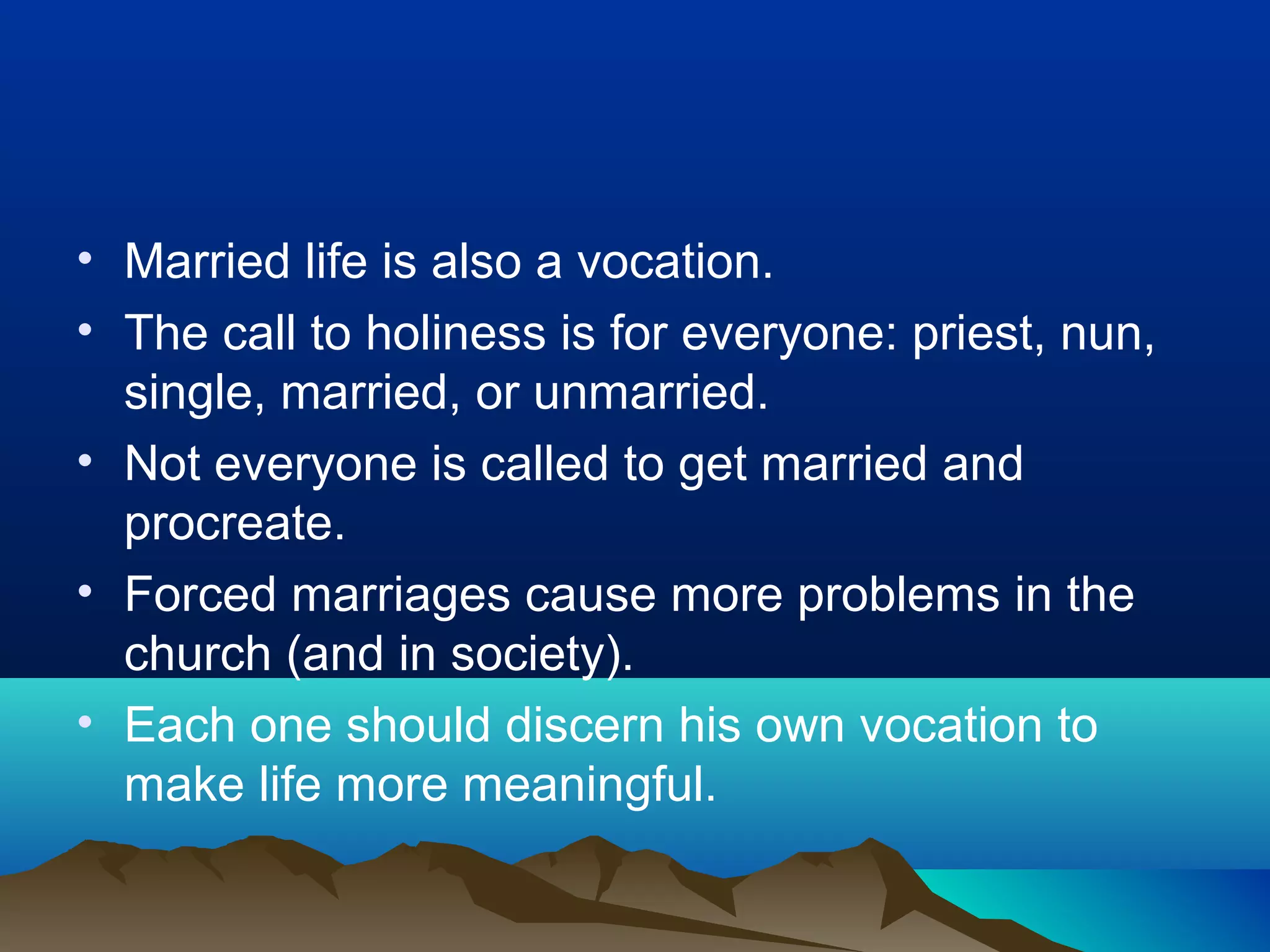 • Married life is also a vocation.
• The call to holiness is for everyone: priest, nun,
single, married, or unmarried.
• Not everyone is called to get married and
procreate.
• Forced marriages cause more problems in the
church (and in society).
• Each one should discern his own vocation to
make life more meaningful.
 