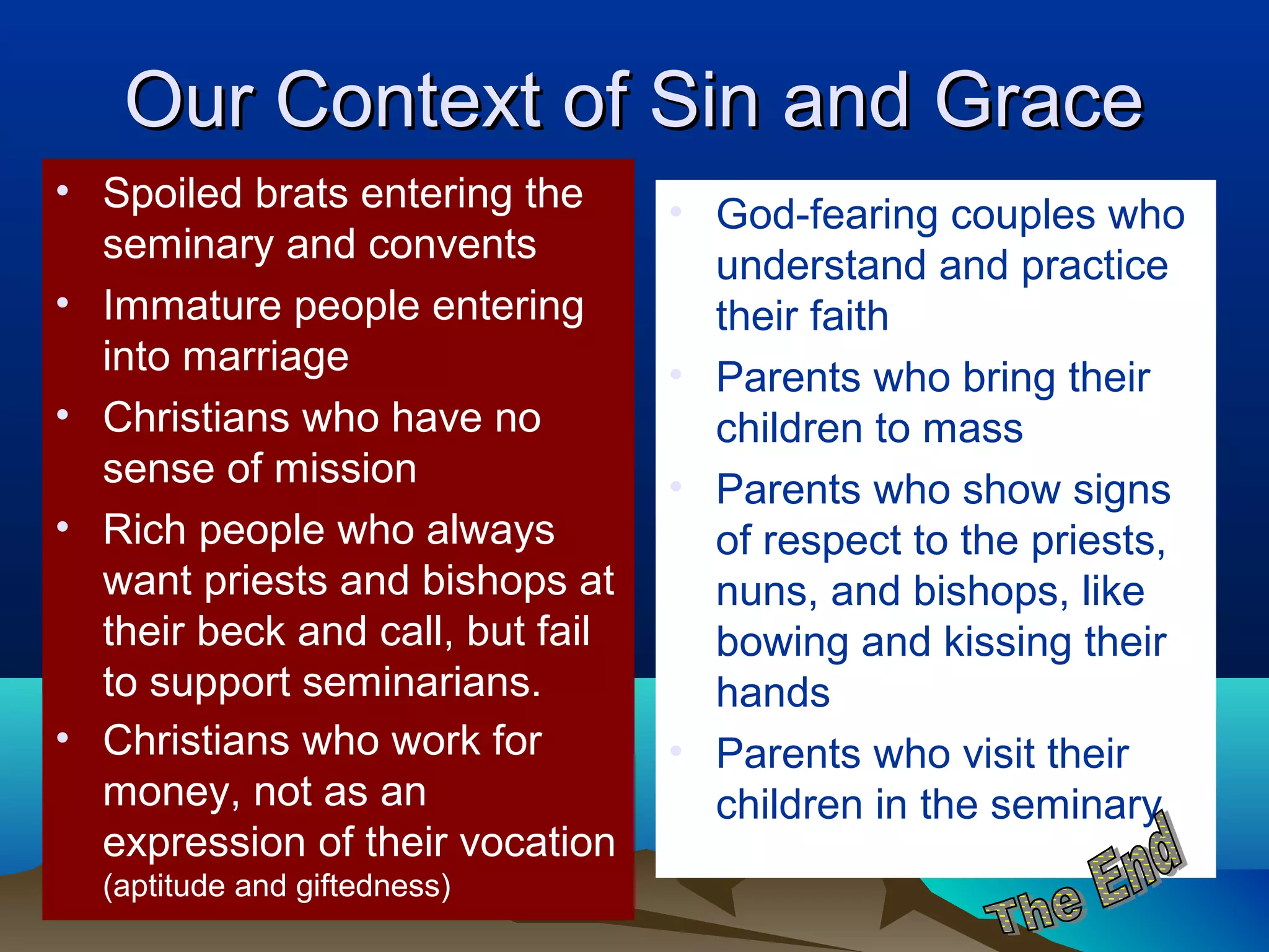 Our Context of Sin and GraceOur Context of Sin and Grace
• Spoiled brats entering the
seminary and convents
• Immature people entering
into marriage
• Christians who have no
sense of mission
• Rich people who always
want priests and bishops at
their beck and call, but fail
to support seminarians.
• Christians who work for
money, not as an
expression of their vocation
(aptitude and giftedness)
• God-fearing couples who
understand and practice
their faith
• Parents who bring their
children to mass
• Parents who show signs
of respect to the priests,
nuns, and bishops, like
bowing and kissing their
hands
• Parents who visit their
children in the seminary
 