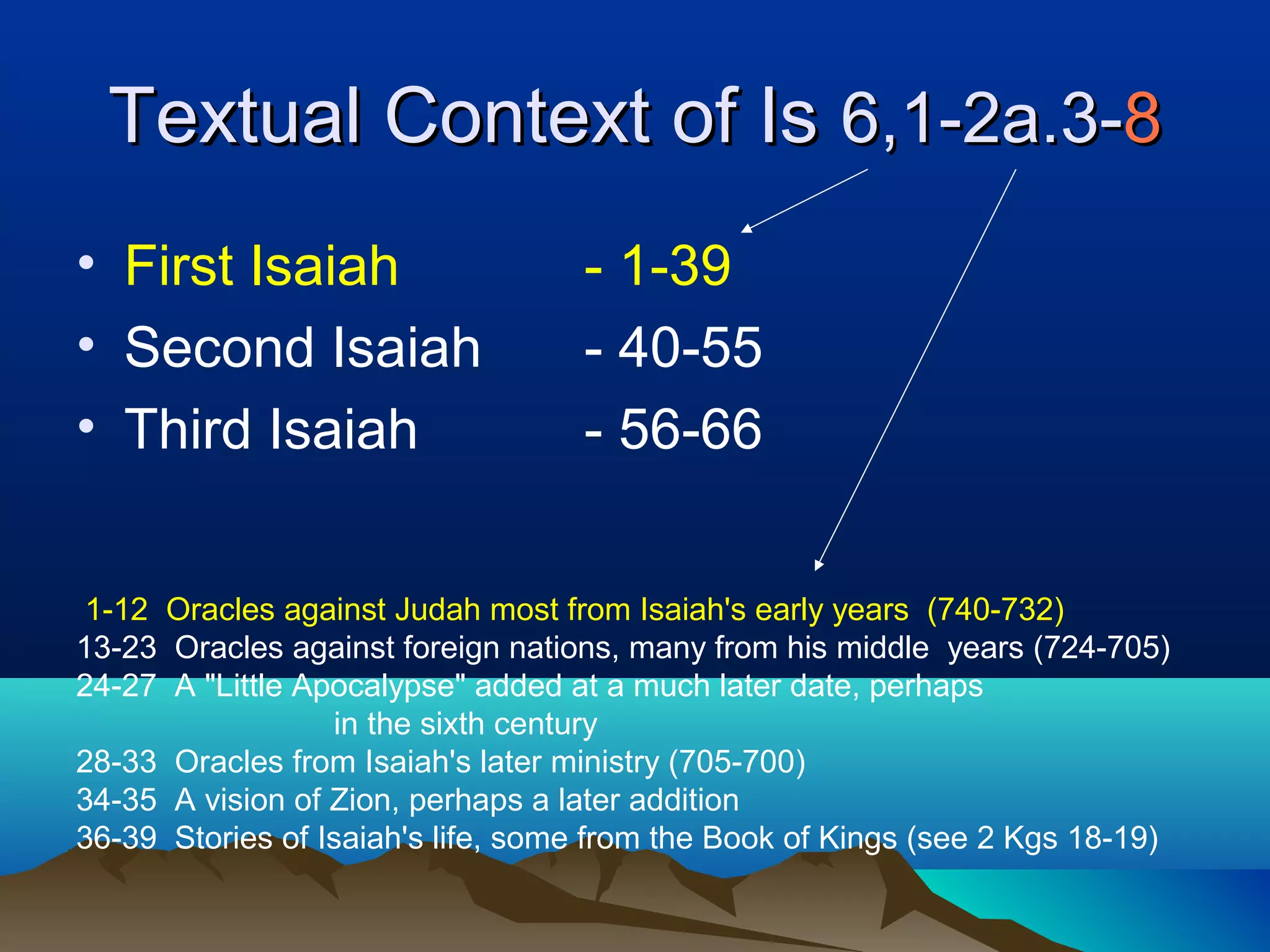 Textual Context of IsTextual Context of Is 6,1-2a.3-6,1-2a.3-88
• First Isaiah - 1-39
• Second Isaiah - 40-55
• Third Isaiah - 56-66
1-12 Oracles against Judah most from Isaiah's early years (740-732)
13-23 Oracles against foreign nations, many from his middle years (724-705)
24-27 A "Little Apocalypse" added at a much later date, perhaps
in the sixth century
28-33 Oracles from Isaiah's later ministry (705-700)
34-35 A vision of Zion, perhaps a later addition
36-39 Stories of Isaiah's life, some from the Book of Kings (see 2 Kgs 18-19)
 