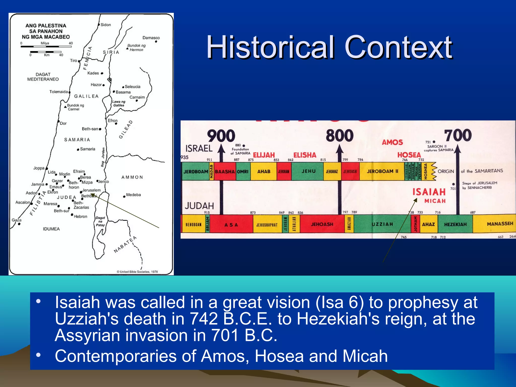 Historical ContextHistorical Context
• Isaiah was called in a great vision (Isa 6) to prophesy at
Uzziah's death in 742 B.C.E. to Hezekiah's reign, at the
Assyrian invasion in 701 B.C.
• Contemporaries of Amos, Hosea and Micah
 