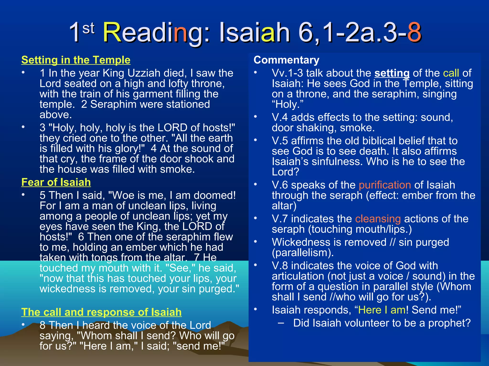 11stst
RReadieadinng: Isaig: Isaiaah 6,1-2a.3-h 6,1-2a.3-88
Setting in the Temple
• 1 In the year King Uzziah died, I saw the
Lord seated on a high and lofty throne,
with the train of his garment filling the
temple. 2 Seraphim were stationed
above.
• 3 "Holy, holy, holy is the LORD of hosts!"
they cried one to the other. "All the earth
is filled with his glory!" 4 At the sound of
that cry, the frame of the door shook and
the house was filled with smoke.
Fear of Isaiah
• 5 Then I said, "Woe is me, I am doomed!
For I am a man of unclean lips, living
among a people of unclean lips; yet my
eyes have seen the King, the LORD of
hosts!" 6 Then one of the seraphim flew
to me, holding an ember which he had
taken with tongs from the altar. 7 He
touched my mouth with it. "See," he said,
"now that this has touched your lips, your
wickedness is removed, your sin purged."
The call and response of Isaiah
• 8 Then I heard the voice of the Lord
saying, "Whom shall I send? Who will go
for us?" "Here I am," I said; "send me!"
Commentary
• Vv.1-3 talk about the setting of the call of
Isaiah: He sees God in the Temple, sitting
on a throne, and the seraphim, singing
“Holy.”
• V.4 adds effects to the setting: sound,
door shaking, smoke.
• V.5 affirms the old biblical belief that to
see God is to see death. It also affirms
Isaiah’s sinfulness. Who is he to see the
Lord?
• V.6 speaks of the purification of Isaiah
through the seraph (effect: ember from the
altar)
• V.7 indicates the cleansing actions of the
seraph (touching mouth/lips.)
• Wickedness is removed // sin purged
(parallelism).
• V.8 indicates the voice of God with
articulation (not just a voice / sound) in the
form of a question in parallel style (Whom
shall I send //who will go for us?).
• Isaiah responds, “Here I am! Send me!”
– Did Isaiah volunteer to be a prophet?
 