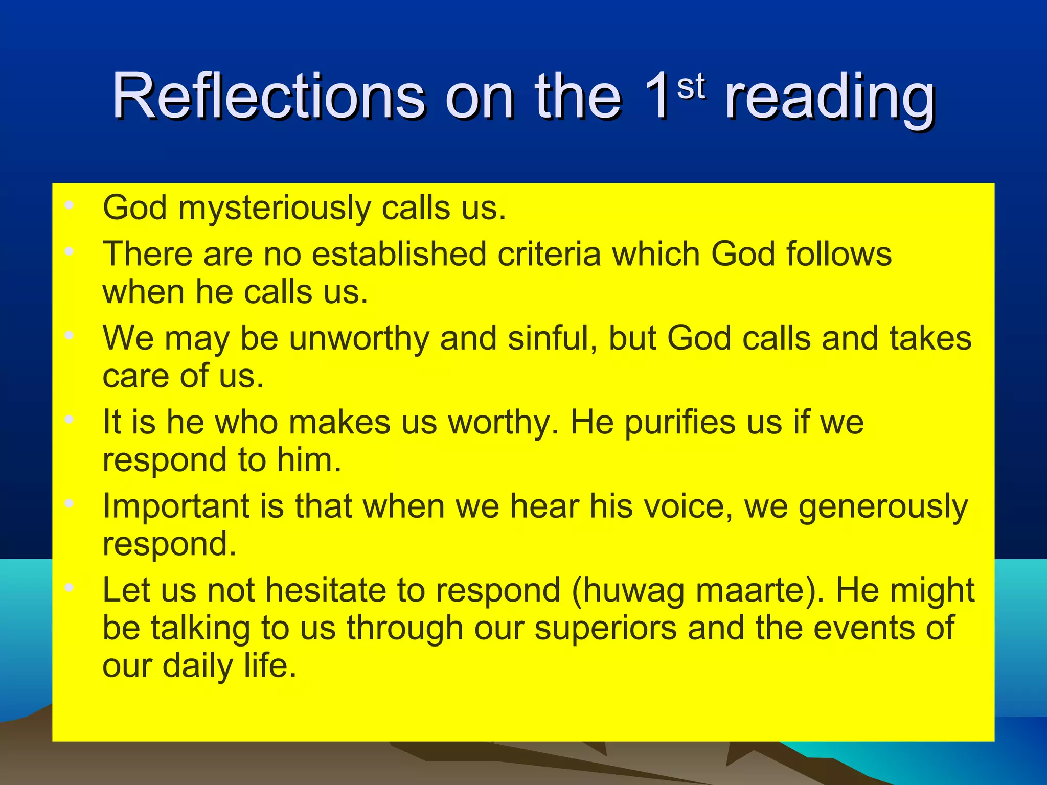 Reflections on the 1Reflections on the 1stst
readingreading
• God mysteriously calls us.
• There are no established criteria which God follows
when he calls us.
• We may be unworthy and sinful, but God calls and takes
care of us.
• It is he who makes us worthy. He purifies us if we
respond to him.
• Important is that when we hear his voice, we generously
respond.
• Let us not hesitate to respond (huwag maarte). He might
be talking to us through our superiors and the events of
our daily life.
 