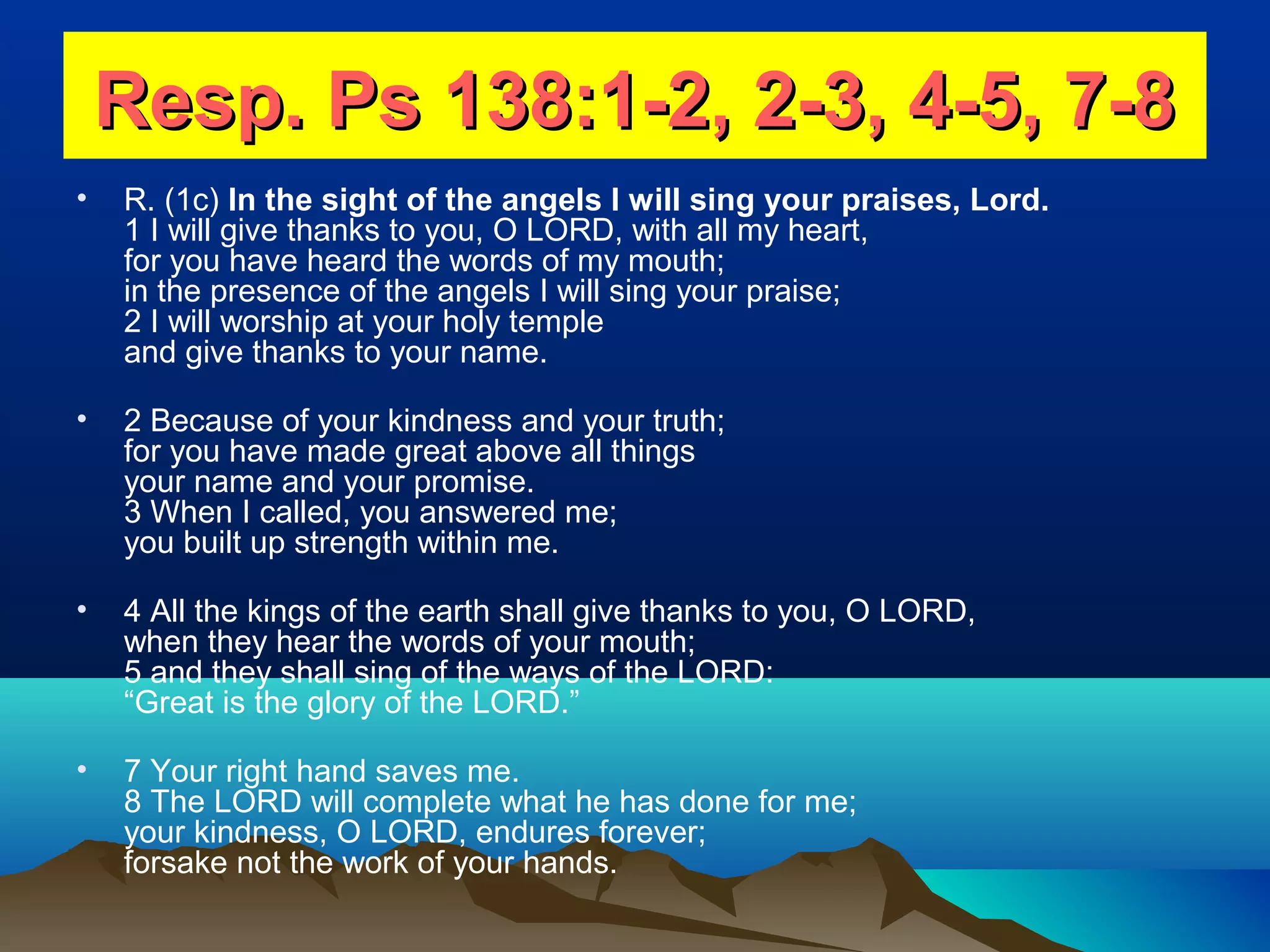 Resp. Ps 138:1-2, 2-3, 4-5, 7-8Resp. Ps 138:1-2, 2-3, 4-5, 7-8
• R. (1c) In the sight of the angels I will sing your praises, Lord.
1 I will give thanks to you, O LORD, with all my heart,
for you have heard the words of my mouth;
in the presence of the angels I will sing your praise;
2 I will worship at your holy temple
and give thanks to your name.
• 2 Because of your kindness and your truth;
for you have made great above all things
your name and your promise.
3 When I called, you answered me;
you built up strength within me.
• 4 All the kings of the earth shall give thanks to you, O LORD,
when they hear the words of your mouth;
5 and they shall sing of the ways of the LORD:
“Great is the glory of the LORD.”
• 7 Your right hand saves me.
8 The LORD will complete what he has done for me;
your kindness, O LORD, endures forever;
forsake not the work of your hands.
 