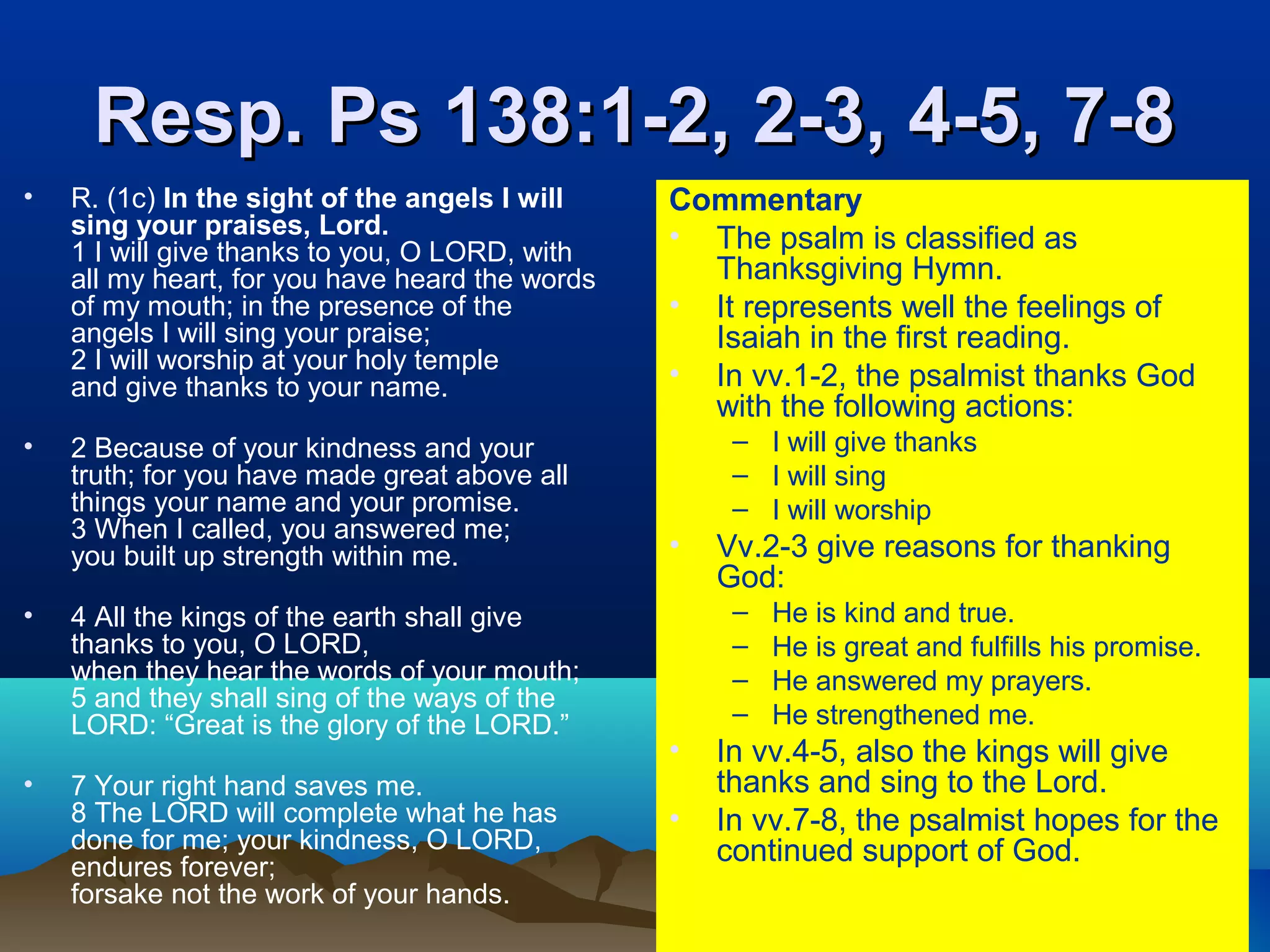 Resp. Ps 138:1-2, 2-3, 4-5, 7-8Resp. Ps 138:1-2, 2-3, 4-5, 7-8
• R. (1c) In the sight of the angels I will
sing your praises, Lord.
1 I will give thanks to you, O LORD, with
all my heart, for you have heard the words
of my mouth; in the presence of the
angels I will sing your praise;
2 I will worship at your holy temple
and give thanks to your name.
• 2 Because of your kindness and your
truth; for you have made great above all
things your name and your promise.
3 When I called, you answered me;
you built up strength within me.
• 4 All the kings of the earth shall give
thanks to you, O LORD,
when they hear the words of your mouth;
5 and they shall sing of the ways of the
LORD: “Great is the glory of the LORD.”
• 7 Your right hand saves me.
8 The LORD will complete what he has
done for me; your kindness, O LORD,
endures forever;
forsake not the work of your hands.
Commentary
• The psalm is classified as
Thanksgiving Hymn.
• It represents well the feelings of
Isaiah in the first reading.
• In vv.1-2, the psalmist thanks God
with the following actions:
– I will give thanks
– I will sing
– I will worship
• Vv.2-3 give reasons for thanking
God:
– He is kind and true.
– He is great and fulfills his promise.
– He answered my prayers.
– He strengthened me.
• In vv.4-5, also the kings will give
thanks and sing to the Lord.
• In vv.7-8, the psalmist hopes for the
continued support of God.
 