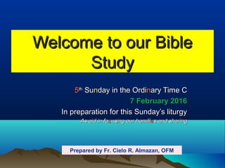 Welcome to our BibleWelcome to our Bible
StudyStudy
55thth
SuSunnday in the Ordiday in the Ordinnary Time Cary Time C
7 February 20167 February 2016
In preparation for this Sunday’s liturgyIn preparation for this Sunday’s liturgy
As aid in foAs aid in foccususiing our homiling our homiliees and sharings and sharing
Prepared by Fr. Cielo R. Almazan, OFM
 