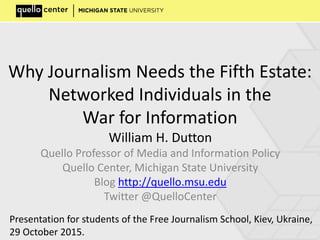 Why Journalism Needs the Fifth Estate:
Networked Individuals in the
War for Information
William H. Dutton
Quello Professor of Media and Information Policy
Quello Center, Michigan State University
Blog http://quello.msu.edu
Twitter @QuelloCenter
Presentation for students of the Free Journalism School, Kiev, Ukraine,
29 October 2015.
 