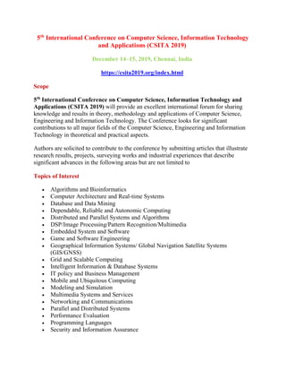 5th
International Conference on Computer Science, Information Technology
and Applications (CSITA 2019)
December 14~15, 2019, Chennai, India
https://csita2019.org/index.html
Scope
5th
International Conference on Computer Science, Information Technology and
Applications (CSITA 2019) will provide an excellent international forum for sharing
knowledge and results in theory, methodology and applications of Computer Science,
Engineering and Information Technology. The Conference looks for significant
contributions to all major fields of the Computer Science, Engineering and Information
Technology in theoretical and practical aspects.
Authors are solicited to contribute to the conference by submitting articles that illustrate
research results, projects, surveying works and industrial experiences that describe
significant advances in the following areas but are not limited to
Topics of Interest
 Algorithms and Bioinformatics
 Computer Architecture and Real-time Systems
 Database and Data Mining
 Dependable, Reliable and Autonomic Computing
 Distributed and Parallel Systems and Algorithms
 DSP/Image Processing/Pattern Recognition/Multimedia
 Embedded System and Software
 Game and Software Engineering
 Geographical Information Systems/ Global Navigation Satellite Systems
(GIS/GNSS)
 Grid and Scalable Computing
 Intelligent Information & Database Systems
 IT policy and Business Management
 Mobile and Ubiquitous Computing
 Modeling and Simulation
 Multimedia Systems and Services
 Networking and Communications
 Parallel and Distributed Systems
 Performance Evaluation
 Programming Languages
 Security and Information Assurance
 