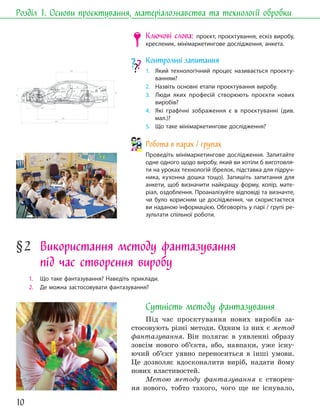 10
Розділ 1. Основи проєктування, матеріалознавства та технології обробки
Ключові слова: проєкт, проєктування, ескіз виробу,
кресленик, мінімаркетингове дослідження, анкета.
Контрольні запитання
1. Який технологічний процес називається проєкту-
ванням?
2. Назвіть основні етапи проєктування виробу.
3. Люди яких професій створюють проєкти нових
виробів?
4. Які графічні зображення є в проєктуванні (див.
мал.)?
5. Що таке мінімаркетингове дослідження?
Робота в парах / групах
Проведіть мінімаркетингове дослідження. Запитайте
одне одного щодо виробу, який ви хотіли б виготовля-
ти на уроках технологій (брелок, підставка для підруч-
ника, кухонна дошка тощо). Запишіть запитання для
анкети, щоб визначити найкращу форму, колір, мате-
ріал, оздоблення. Проаналізуйте відповіді та визначте,
чи було корисним це дослідження, чи скористаєтеся
ви наданою інформацією. Обговоріть у парі / групі ре-
зультати спільної роботи.
§2 Використання методу фантазування
під час створення виробу
1. Що таке фантазування? Наведіть приклади.
2. Де можна застосовувати фантазування?
Сутність методу фантазування
Під час проєктування нових виробів за-
стосовують різні методи. Одним із них є метод
фантазування. Він полягає в уявленні образу
зовсім нового об’єкта, або, навпаки, уже існу-
ючий об’єкт уявно переноситься в інші умови.
Це дозволяє вдосконалити виріб, надати йому
нових властивостей.
Метою методу фантазування є створен-
ня нового, тобто такого, чого ще не існувало,
 