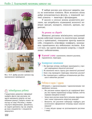 100
Розділ 2. Благоустрій простору навколо нас
У виборі рослин для вітальні зверніть ува-
гу на освітлення кімнати. Біля великого вікна
добре почуватимуться фікуси, у темнішій час-
тині кімнати — монстера і філодендрон.
У ванній із вікном можна розмістити рос-
лини, що потребують підвищеної вологості по-
вітря: орхідеї, папороті, сенполії, ароїдні, ма-
рантові.
Як упливає на здоров’я
Кімнатні рослини мінімізують шкідливий
вплив побутової техніки та синтетичних матері-
алів у приміщенні, очищаючи простір навколо
себе, створюють атмосферу комфорту, захища-
ють приміщення від небажаних впливів. Але
є й такі, що здатні викликати алергію, є отруй-
ними і небезпечними.
Ключові слова: озеленення, кімнатні рослини,
підживлення, пересадка.
Контрольні запитання
1. Які фактори впливу необхідно враховувати у про-
цесі вирощуваня кімнатної рослини?
2. Як визначити якість ґрунту для кімнатної рослини?
3. Коли слід проводити пересадку кімнатних рослин?
4. Яка температура є найбільш оптимальною для біль-
шості кімнатних рослин?
Робота в парах / групах
Обговоріть з однокласницями / однокласниками такі
проблемні питання.
• Які рослини можна віднести до оздоровчої фло-
ри, яка сприяє нормалізації складу повітря, зняттю
нервово-емоційної втоми?
• Запах яких рослин може бути сильним, відволікаю-
чим і може спричинити алергічну реакцію?
• Визначте, які рослини найкраще підійдуть для
естетичного оформлення інтер’єру вашої класної
кімнати?
• У яких місцях краще не розташовувати рослини
і чому?
МАЛ. 15.11. Добір рослин залежно від
призначення приміщення
Індивідуальна робота
У додаткових джерелах інформації
знайдіть факти про рослини, які
здатні викликати алергію чи інші
небажані реакції. Створіть плакат чи
постер на тему «Рослини, з якими
слід бути обережними». Дізнайтеся,
як надати допомогу під час алергій,
до яких спеціалісток / спеціалістів
звернутися.
 