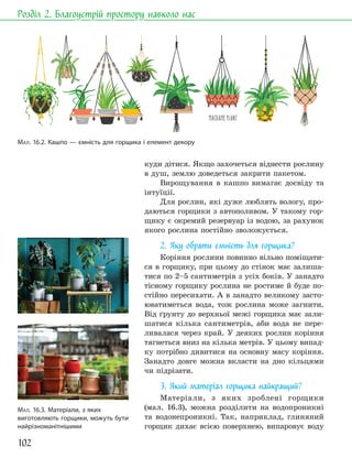 102
Розділ 2. Благоустрій простору навколо нас
куди дітися. Якщо захочеться віднести рослину
в душ, землю доведеться закрити пакетом.
Вирощування в кашпо вимагає досвіду та
інтуїції.
Для рослин, які дуже люблять вологу, про-
даються горщики з автополивом. У такому гор-
щику є окремий резервуар із водою, за рахунок
якого рослина постійно зволожується.
2. Яку обрати ємність для горщика?
Коріння рослини повинно вільно поміщати-
ся в горщику, при цьому до стінок має залиша-
тися по 2–5 сантиметрів з усіх боків. У занадто
тісному горщику рослина не ростиме й буде по-
стійно пересихати. А в занадто великому засто-
юватиметься вода, тож рослина може загнити.
Від ґрунту до верхньої межі горщика має зали-
шатися кілька сантиметрів, аби вода не пере-
ливалася через край. У деяких рослин коріння
тягнеться вниз на кілька метрів. У цьому випад-
ку потрібно дивитися на основну масу коріння.
Занадто довге можна вкласти на дно кільцями
чи підрізати.
3. Який матеріал горщика найкращий?
Матеріали, з яких зроблені горщики
(мал. 16.3), можна розділити на водопроникні
та водонепроникні. Так, наприклад, глиняний
горщик дихає всією поверхнею, випаровує воду
МАЛ. 16.2. Кашпо — ємність для горщика і елемент декору
МАЛ. 16.3. Матеріали, з яких
виготовляють горщики, можуть бути
найрізноманітнішими
 