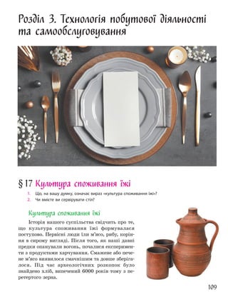 109
Розділ 3. Технологія побутової діяльності
та самообслуговування
§17 Культура споживання їжі
1. Що, на вашу думку, означає вираз «культура споживання їжі»?
2. Чи вмієте ви сервірувати стіл?
Культура споживання їжі
Історія нашого суспільства свідчить про те,
що культура споживання їжі формувалася
поступово. Первісні люди їли м’ясо, рибу, корін-
ня в сирому вигляді. Після того, як наші давні
предки опанували вогонь, почалися експеримен-
ти з продуктами харчування. Смажене або пече-
не м’ясо виявилося смачнішим та довше зберіга-
лося. Під час археологічних розкопок було
знайдено хліб, випечений 6000 років тому з пе-
ретертого зерна.
 