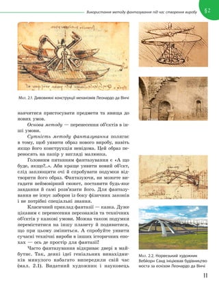 11
§2
Використання методу фантазування під час створення виробу
навчитися пристосувати предмети та явища до
нових умов.
Основа методу — перенесення об’єктів в ін-
ші умови.
Сутність методу фантазування полягає
в тому, щоб уявити образ нового виробу, навіть
якщо його конструкція невідома. Цей образ пе-
реносять на папір у вигляді малюнка.
Головним питанням фантазування є «А що
буде, якщо?..». Аби краще уявити новий об’єкт,
слід заплющити очі й спробувати подумки від-
творити його образ. Фантазуючи, ви можете ви-
гадати неймовірний сюжет, поставити будь-яке
завдання й самі розв’язати його. Для фантазу-
вання не існує заборон із боку фізичних законів
і не потрібні спеціальні знання.
Класичний приклад фантазії — казка. Дуже
цікавим є перенесення персонажів та технічних
об’єктів у казкові умови. Можна також подумки
переміститися на іншу планету й подивитися,
що при цьому зміниться. А спробуйте уявити
сучасні технічні вироби в інших історичних епо-
хах — ось де простір для фантазії!
Часто фантазування відкриває двері в май-
бутнє. Так, деякі ідеї геніальних винахідни-
ків минулого набагато випередили свій час
(мал. 2.1). Видатний художник і науковець
МАЛ. 2.1. Дивовижні конструкції механізмів Леонардо да Вінчі
МАЛ. 2.2. Норвезький художник
Вебйорн Санд ініціював будівництво
моста за ескізом Леонардо да Вінчі
 