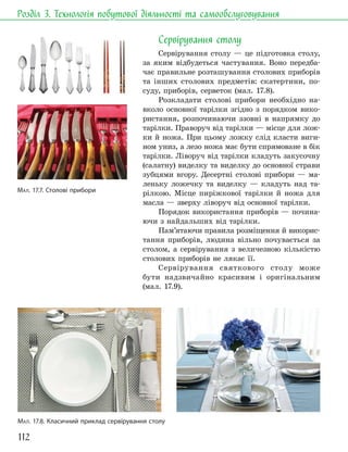 112
Розділ 3. Технологія побутової діяльності та самообслуговування
Сервірування столу
Сервірування столу — це підготовка столу,
за яким відбудеться частування. Воно передба-
чає правильне розташування столових приборів
та інших столових предметів: скатертини, по-
суду, приборів, серветок (мал. 17.8).
Розкладати столові прибори необхідно на-
вколо основної тарілки згідно з порядком вико-
ристання, розпочинаючи ззовні в напрямку до
тарілки. Праворуч від тарілки — місце для лож-
ки й ножа. При цьому ложку слід класти виги-
ном униз, а лезо ножа має бути спрямоване в бік
тарілки. Ліворуч від тарілки кладуть закусочну
(салатну) виделку та виделку до основної страви
зубцями вгору. Десертні столові прибори — ма-
леньку ложечку та виделку — кладуть над та-
рілкою. Місце пиріжкової тарілки й ножа для
масла — зверху ліворуч від основної тарілки.
Порядок використання приборів — почина-
ючи з найдальших від тарілки.
Пам’ятаючи правила розміщення й викорис-
тання приборів, людина вільно почувається за
столом, а сервірування з величезною кількістю
столових приборів не лякає її.
Сервірування святкового столу може
бути надзвичайно красивим і оригінальним
(мал. 17.9).
МАЛ. 17.8. Класичний приклад сервірування столу
МАЛ. 17.7. Столові прибори
 